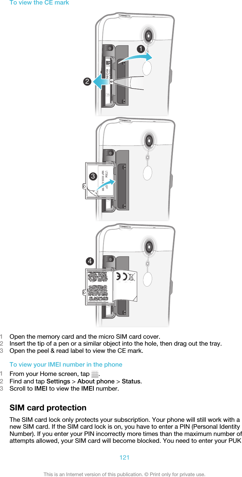 To view the CE mark12431Open the memory card and the micro SIM card cover.2Insert the tip of a pen or a similar object into the hole, then drag out the tray.3Open the peel &amp; read label to view the CE mark.To view your IMEI number in the phone1From your Home screen, tap  .2Find and tap Settings &gt; About phone &gt; Status.3Scroll to IMEI to view the IMEI number.SIM card protectionThe SIM card lock only protects your subscription. Your phone will still work with anew SIM card. If the SIM card lock is on, you have to enter a PIN (Personal IdentityNumber). If you enter your PIN incorrectly more times than the maximum number ofattempts allowed, your SIM card will become blocked. You need to enter your PUK121This is an Internet version of this publication. © Print only for private use.