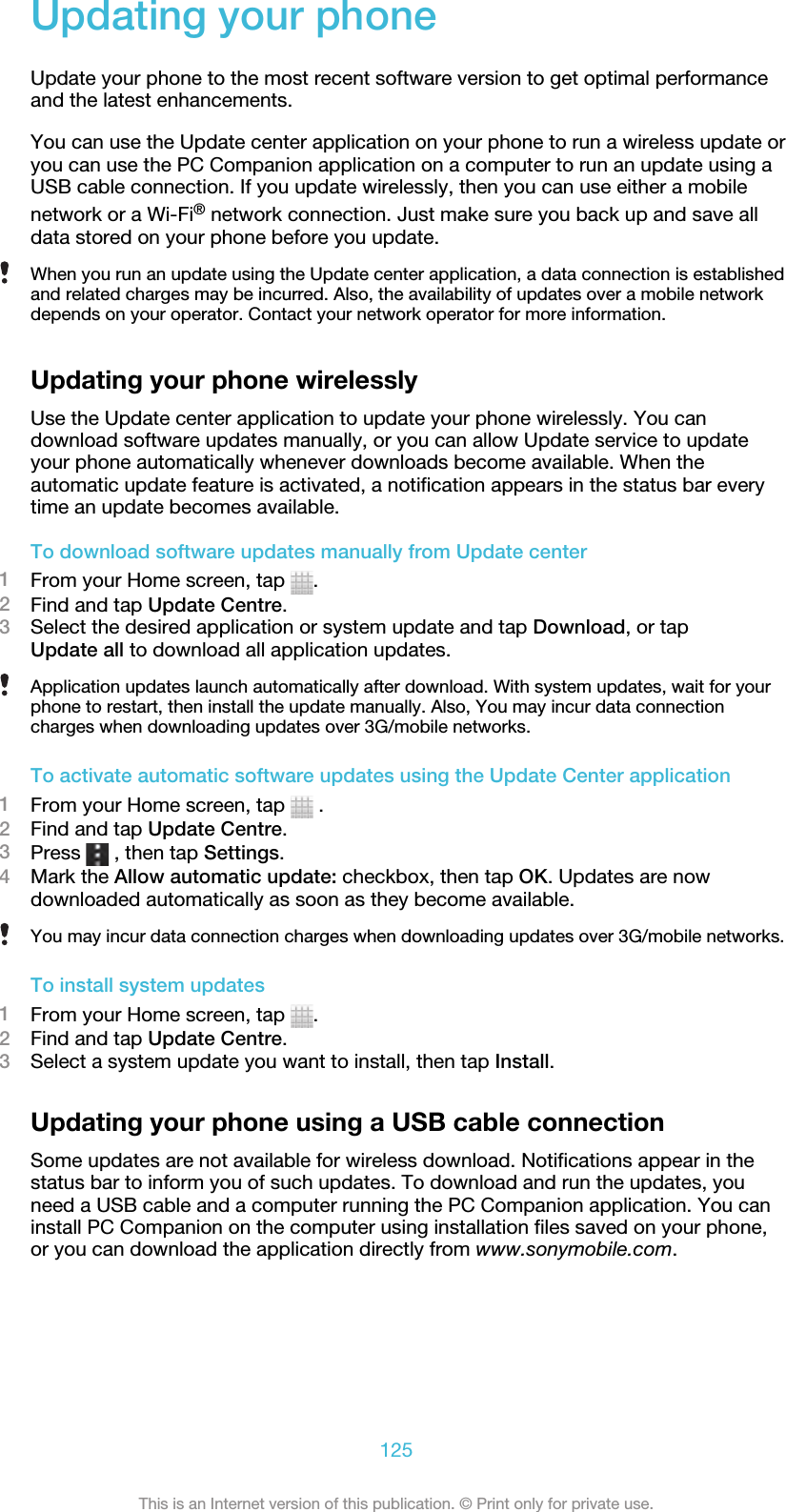 Updating your phoneUpdate your phone to the most recent software version to get optimal performanceand the latest enhancements.You can use the Update center application on your phone to run a wireless update oryou can use the PC Companion application on a computer to run an update using aUSB cable connection. If you update wirelessly, then you can use either a mobilenetwork or a Wi-Fi® network connection. Just make sure you back up and save alldata stored on your phone before you update.When you run an update using the Update center application, a data connection is establishedand related charges may be incurred. Also, the availability of updates over a mobile networkdepends on your operator. Contact your network operator for more information.Updating your phone wirelesslyUse the Update center application to update your phone wirelessly. You candownload software updates manually, or you can allow Update service to updateyour phone automatically whenever downloads become available. When theautomatic update feature is activated, a notification appears in the status bar everytime an update becomes available.To download software updates manually from Update center1From your Home screen, tap  .2Find and tap Update Centre.3Select the desired application or system update and tap Download, or tapUpdate all to download all application updates.Application updates launch automatically after download. With system updates, wait for yourphone to restart, then install the update manually. Also, You may incur data connectioncharges when downloading updates over 3G/mobile networks.To activate automatic software updates using the Update Center application1From your Home screen, tap   .2Find and tap Update Centre.3Press   , then tap Settings.4Mark the Allow automatic update: checkbox, then tap OK. Updates are nowdownloaded automatically as soon as they become available.You may incur data connection charges when downloading updates over 3G/mobile networks.To install system updates1From your Home screen, tap  .2Find and tap Update Centre.3Select a system update you want to install, then tap Install.Updating your phone using a USB cable connectionSome updates are not available for wireless download. Notifications appear in thestatus bar to inform you of such updates. To download and run the updates, youneed a USB cable and a computer running the PC Companion application. You caninstall PC Companion on the computer using installation files saved on your phone,or you can download the application directly from www.sonymobile.com.125This is an Internet version of this publication. © Print only for private use.