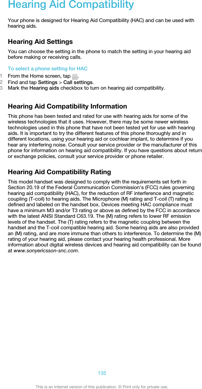 Hearing Aid CompatibilityYour phone is designed for Hearing Aid Compatibility (HAC) and can be used withhearing aids.Hearing Aid SettingsYou can choose the setting in the phone to match the setting in your hearing aidbefore making or receiving calls.To select a phone setting for HAC1From the Home screen, tap  .2Find and tap Settings &gt; Call settings.3Mark the Hearing aids checkbox to turn on hearing aid compatibility.Hearing Aid Compatibility InformationThis phone has been tested and rated for use with hearing aids for some of thewireless technologies that it uses. However, there may be some newer wirelesstechnologies used in this phone that have not been tested yet for use with hearingaids. It is important to try the different features of this phone thoroughly and indifferent locations, using your hearing aid or cochlear implant, to determine if youhear any interfering noise. Consult your service provider or the manufacturer of thisphone for information on hearing aid compatibility. If you have questions about returnor exchange policies, consult your service provider or phone retailer.Hearing Aid Compatibility RatingThis model handset was designed to comply with the requirements set forth inSection 20.19 of the Federal Communication Commission&apos;s (FCC) rules governinghearing aid compatibility (HAC), for the reduction of RF interference and magneticcoupling (T-coil) to hearing aids. The Microphone (M) rating and T-coil (T) rating isdefined and labeled on the handset box. Devices meeting HAC compliance musthave a minimum M3 and/or T3 rating or above as defined by the FCC in accordancewith the latest ANSI Standard C63.19. The (M) rating refers to lower RF emissionlevels of the handset. The (T) rating refers to the magnetic coupling between thehandset and the T-coil compatible hearing aid. Some hearing aids are also providedan (M) rating, and are more immune than others to interference. To determine the (M)rating of your hearing aid, please contact your hearing health professional. Moreinformation about digital wireless devices and hearing aid compatibility can be foundat www.sonyericsson-snc.com.135This is an Internet version of this publication. © Print only for private use.