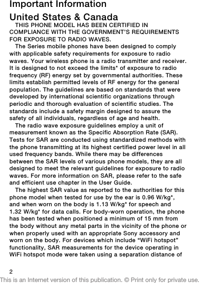 Important InformationUnited States &amp; CanadaTHIS PHONE MODEL HAS BEEN CERTIFIED INCOMPLIANCE WITH THE GOVERNMENT’S REQUIREMENTSFOR EXPOSURE TO RADIO WAVES.The Series mobile phones have been designed to complywith applicable safety requirements for exposure to radiowaves. Your wireless phone is a radio transmitter and receiver.It is designed to not exceed the limits* of exposure to radiofrequency (RF) energy set by governmental authorities. Theselimits establish permitted levels of RF energy for the generalpopulation. The guidelines are based on standards that weredeveloped by international scientific organizations throughperiodic and thorough evaluation of scientific studies. Thestandards include a safety margin designed to assure thesafety of all individuals, regardless of age and health.The radio wave exposure guidelines employ a unit ofmeasurement known as the Specific Absorption Rate (SAR).Tests for SAR are conducted using standardized methods withthe phone transmitting at its highest certified power level in allused frequency bands. While there may be differencesbetween the SAR levels of various phone models, they are alldesigned to meet the relevant guidelines for exposure to radiowaves. For more information on SAR, please refer to the safeand efficient use chapter in the User Guide.The highest SAR value as reported to the authorities for thisphone model when tested for use by the ear is 0.96 W/kg*,and when worn on the body is 1.13 W/kg* for speech and1.32 W/kg* for data calls. For body-worn operation, the phonehas been tested when positioned a minimum of 15 mm fromthe body without any metal parts in the vicinity of the phone orwhen properly used with an appropriate Sony accessory andworn on the body. For devices which include “WiFi hotspot”functionality, SAR measurements for the device operating inWiFi hotspot mode were taken using a separation distance of2This is an Internet version of this publication. © Print only for private use.