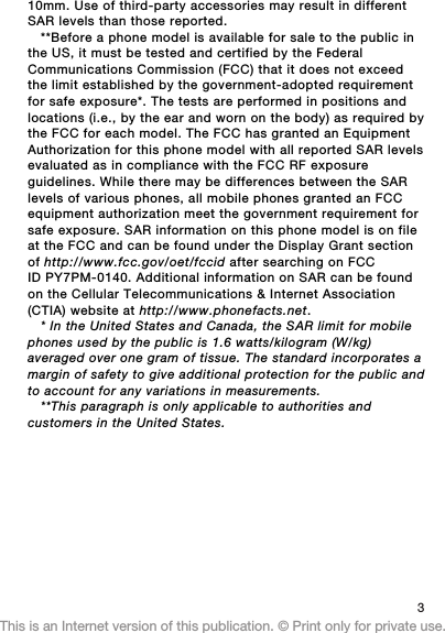 10mm. Use of third-party accessories may result in differentSAR levels than those reported.**Before a phone model is available for sale to the public inthe US, it must be tested and certified by the FederalCommunications Commission (FCC) that it does not exceedthe limit established by the government-adopted requirementfor safe exposure*. The tests are performed in positions andlocations (i.e., by the ear and worn on the body) as required bythe FCC for each model. The FCC has granted an EquipmentAuthorization for this phone model with all reported SAR levelsevaluated as in compliance with the FCC RF exposureguidelines. While there may be differences between the SARlevels of various phones, all mobile phones granted an FCCequipment authorization meet the government requirement forsafe exposure. SAR information on this phone model is on fileat the FCC and can be found under the Display Grant sectionof http://www.fcc.gov/oet/fccid after searching on FCCID PY7PM-0140. Additional information on SAR can be foundon the Cellular Telecommunications &amp; Internet Association(CTIA) website at http://www.phonefacts.net.* In the United States and Canada, the SAR limit for mobilephones used by the public is 1.6 watts/kilogram (W/kg)averaged over one gram of tissue. The standard incorporates amargin of safety to give additional protection for the public andto account for any variations in measurements.**This paragraph is only applicable to authorities andcustomers in the United States.3This is an Internet version of this publication. © Print only for private use.