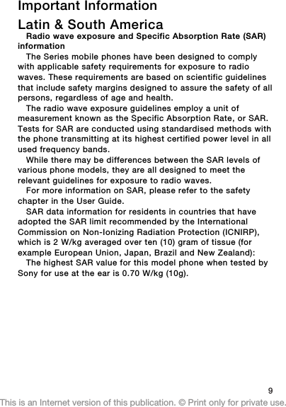 Important InformationLatin &amp; South AmericaRadio wave exposure and Specific Absorption Rate (SAR)informationThe Series mobile phones have been designed to complywith applicable safety requirements for exposure to radiowaves. These requirements are based on scientific guidelinesthat include safety margins designed to assure the safety of allpersons, regardless of age and health.The radio wave exposure guidelines employ a unit ofmeasurement known as the Specific Absorption Rate, or SAR.Tests for SAR are conducted using standardised methods withthe phone transmitting at its highest certified power level in allused frequency bands.While there may be differences between the SAR levels ofvarious phone models, they are all designed to meet therelevant guidelines for exposure to radio waves.For more information on SAR, please refer to the safetychapter in the User Guide.SAR data information for residents in countries that haveadopted the SAR limit recommended by the InternationalCommission on Non-Ionizing Radiation Protection (ICNIRP),which is 2 W/kg averaged over ten (10) gram of tissue (forexample European Union, Japan, Brazil and New Zealand):The highest SAR value for this model phone when tested bySony for use at the ear is 0.70 W/kg (10g).9This is an Internet version of this publication. © Print only for private use.