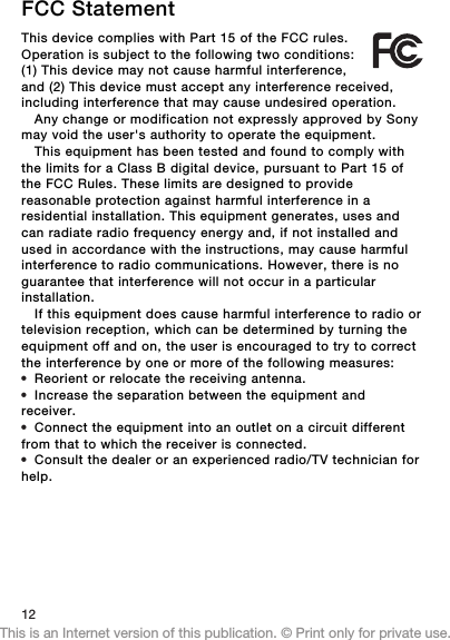 FCC StatementThis device complies with Part 15 of the FCC rules.Operation is subject to the following two conditions:(1) This device may not cause harmful interference,and (2) This device must accept any interference received,including interference that may cause undesired operation.Any change or modification not expressly approved by Sonymay void the user&apos;s authority to operate the equipment.This equipment has been tested and found to comply withthe limits for a Class B digital device, pursuant to Part 15 ofthe FCC Rules. These limits are designed to providereasonable protection against harmful interference in aresidential installation. This equipment generates, uses andcan radiate radio frequency energy and, if not installed andused in accordance with the instructions, may cause harmfulinterference to radio communications. However, there is noguarantee that interference will not occur in a particularinstallation.If this equipment does cause harmful interference to radio ortelevision reception, which can be determined by turning theequipment off and on, the user is encouraged to try to correctthe interference by one or more of the following measures:•Reorient or relocate the receiving antenna.•Increase the separation between the equipment andreceiver.•Connect the equipment into an outlet on a circuit differentfrom that to which the receiver is connected.•Consult the dealer or an experienced radio/TV technician forhelp.12This is an Internet version of this publication. © Print only for private use.