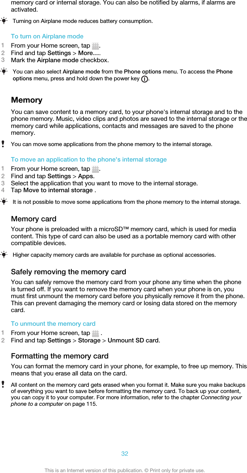 memory card or internal storage. You can also be notified by alarms, if alarms areactivated.Turning on Airplane mode reduces battery consumption.To turn on Airplane mode1From your Home screen, tap  .2Find and tap Settings &gt; More….3Mark the Airplane mode checkbox.You can also select Airplane mode from the Phone options menu. To access the Phoneoptions menu, press and hold down the power key  .MemoryYou can save content to a memory card, to your phone&apos;s internal storage and to thephone memory. Music, video clips and photos are saved to the internal storage or thememory card while applications, contacts and messages are saved to the phonememory.You can move some applications from the phone memory to the internal storage.To move an application to the phone&apos;s internal storage1From your Home screen, tap  .2Find and tap Settings &gt; Apps.3Select the application that you want to move to the internal storage.4Tap Move to internal storage .It is not possible to move some applications from the phone memory to the internal storage.Memory cardYour phone is preloaded with a microSD™ memory card, which is used for mediacontent. This type of card can also be used as a portable memory card with othercompatible devices.Higher capacity memory cards are available for purchase as optional accessories.Safely removing the memory cardYou can safely remove the memory card from your phone any time when the phoneis turned off. If you want to remove the memory card when your phone is on, youmust first unmount the memory card before you physically remove it from the phone.This can prevent damaging the memory card or losing data stored on the memorycard.To unmount the memory card1From your Home screen, tap   .2Find and tap Settings &gt; Storage &gt; Unmount SD card.Formatting the memory cardYou can format the memory card in your phone, for example, to free up memory. Thismeans that you erase all data on the card.All content on the memory card gets erased when you format it. Make sure you make backupsof everything you want to save before formatting the memory card. To back up your content,you can copy it to your computer. For more information, refer to the chapter Connecting yourphone to a computer on page 115.32This is an Internet version of this publication. © Print only for private use.