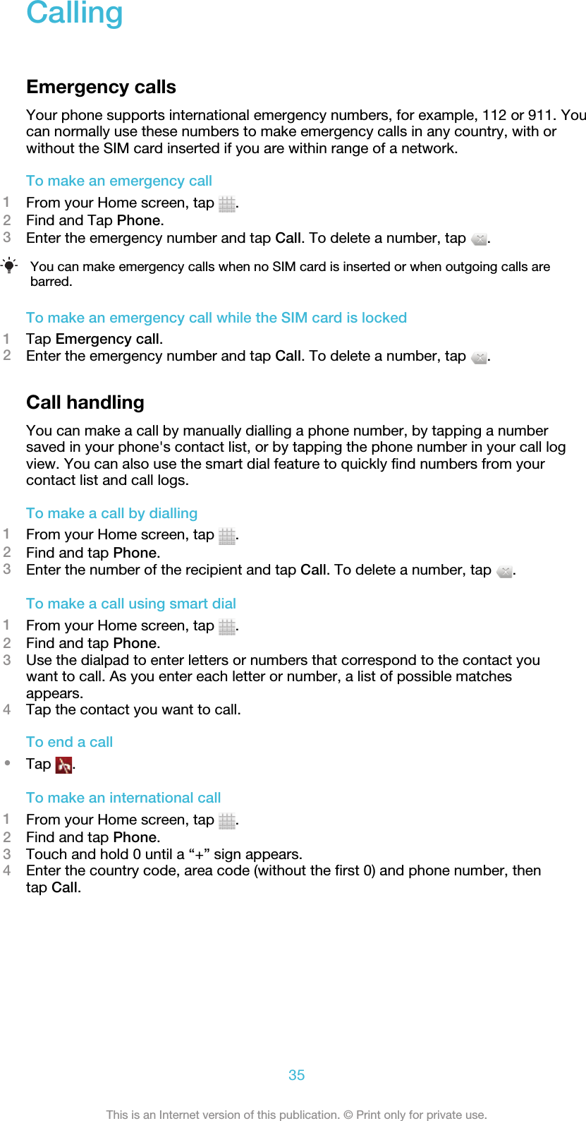 CallingEmergency callsYour phone supports international emergency numbers, for example, 112 or 911. Youcan normally use these numbers to make emergency calls in any country, with orwithout the SIM card inserted if you are within range of a network.To make an emergency call1From your Home screen, tap  .2Find and Tap Phone.3Enter the emergency number and tap Call. To delete a number, tap  .You can make emergency calls when no SIM card is inserted or when outgoing calls arebarred.To make an emergency call while the SIM card is locked1Tap Emergency call.2Enter the emergency number and tap Call. To delete a number, tap  .Call handlingYou can make a call by manually dialling a phone number, by tapping a numbersaved in your phone&apos;s contact list, or by tapping the phone number in your call logview. You can also use the smart dial feature to quickly find numbers from yourcontact list and call logs.To make a call by dialling1From your Home screen, tap  .2Find and tap Phone.3Enter the number of the recipient and tap Call. To delete a number, tap  .To make a call using smart dial1From your Home screen, tap  .2Find and tap Phone.3Use the dialpad to enter letters or numbers that correspond to the contact youwant to call. As you enter each letter or number, a list of possible matchesappears.4Tap the contact you want to call.To end a call•Tap  .To make an international call1From your Home screen, tap  .2Find and tap Phone.3Touch and hold 0 until a “+” sign appears.4Enter the country code, area code (without the first 0) and phone number, thentap Call.35This is an Internet version of this publication. © Print only for private use.