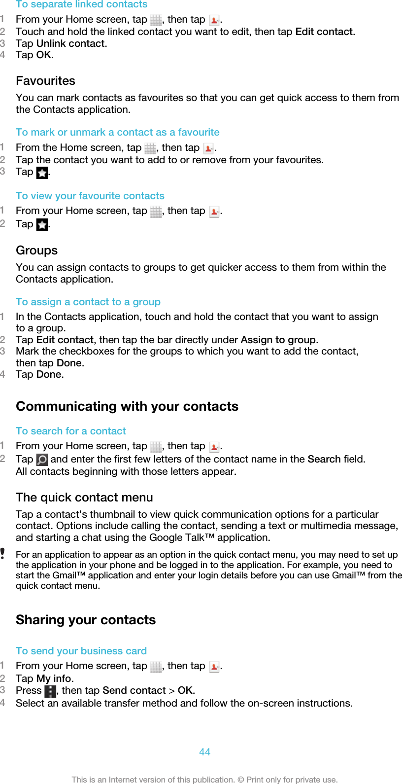 To separate linked contacts1From your Home screen, tap  , then tap  .2Touch and hold the linked contact you want to edit, then tap Edit contact.3Tap Unlink contact.4Tap OK.FavouritesYou can mark contacts as favourites so that you can get quick access to them fromthe Contacts application.To mark or unmark a contact as a favourite1From the Home screen, tap  , then tap  .2Tap the contact you want to add to or remove from your favourites.3Tap  .To view your favourite contacts1From your Home screen, tap  , then tap  .2Tap  .GroupsYou can assign contacts to groups to get quicker access to them from within theContacts application.To assign a contact to a group1In the Contacts application, touch and hold the contact that you want to assignto a group.2Tap Edit contact, then tap the bar directly under Assign to group.3Mark the checkboxes for the groups to which you want to add the contact,then tap Done.4Tap Done.Communicating with your contactsTo search for a contact1From your Home screen, tap  , then tap  .2Tap   and enter the first few letters of the contact name in the Search field.All contacts beginning with those letters appear.The quick contact menuTap a contact&apos;s thumbnail to view quick communication options for a particularcontact. Options include calling the contact, sending a text or multimedia message,and starting a chat using the Google Talk™ application.For an application to appear as an option in the quick contact menu, you may need to set upthe application in your phone and be logged in to the application. For example, you need tostart the Gmail™ application and enter your login details before you can use Gmail™ from thequick contact menu.Sharing your contactsTo send your business card1From your Home screen, tap  , then tap  .2Tap My info.3Press  , then tap Send contact &gt; OK.4Select an available transfer method and follow the on-screen instructions.44This is an Internet version of this publication. © Print only for private use.