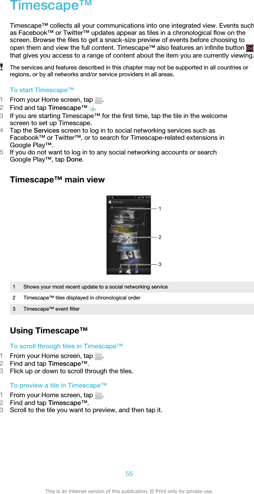 Timescape™Timescape™ collects all your communications into one integrated view. Events suchas Facebook™ or Twitter™ updates appear as tiles in a chronological flow on thescreen. Browse the files to get a snack-size preview of events before choosing toopen them and view the full content. Timescape™ also features an infinite button that gives you access to a range of content about the item you are currently viewing.The services and features described in this chapter may not be supported in all countries orregions, or by all networks and/or service providers in all areas.To start Timescape™1From your Home screen, tap  .2Find and tap Timescape™ .3If you are starting Timescape™ for the first time, tap the tile in the welcomescreen to set up Timescape.4Tap the Services screen to log in to social networking services such asFacebook™ or Twitter™, or to search for Timescape-related extensions inGoogle Play™.5If you do not want to log in to any social networking accounts or searchGoogle Play™, tap Done.Timescape™ main view2131Shows your most recent update to a social networking service2 Timescape™ tiles displayed in chronological order3 Timescape™ event filterUsing Timescape™To scroll through tiles in Timescape™1From your Home screen, tap  .2Find and tap Timescape™.3Flick up or down to scroll through the tiles.To preview a tile in Timescape™1From your Home screen, tap  .2Find and tap Timescape™.3Scroll to the tile you want to preview, and then tap it.55This is an Internet version of this publication. © Print only for private use.