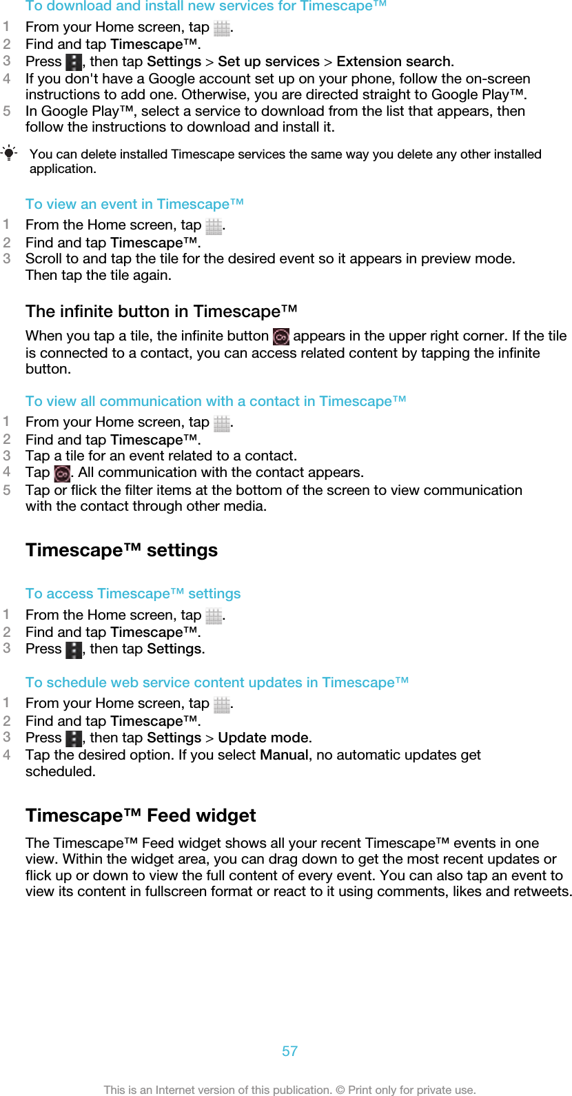 To download and install new services for Timescape™1From your Home screen, tap  .2Find and tap Timescape™.3Press  , then tap Settings &gt; Set up services &gt; Extension search.4If you don&apos;t have a Google account set up on your phone, follow the on-screeninstructions to add one. Otherwise, you are directed straight to Google Play™.5In Google Play™, select a service to download from the list that appears, thenfollow the instructions to download and install it.You can delete installed Timescape services the same way you delete any other installedapplication.To view an event in Timescape™1From the Home screen, tap  .2Find and tap Timescape™.3Scroll to and tap the tile for the desired event so it appears in preview mode.Then tap the tile again.The infinite button in Timescape™When you tap a tile, the infinite button   appears in the upper right corner. If the tileis connected to a contact, you can access related content by tapping the infinitebutton.To view all communication with a contact in Timescape™1From your Home screen, tap  .2Find and tap Timescape™.3Tap a tile for an event related to a contact.4Tap  . All communication with the contact appears.5Tap or flick the filter items at the bottom of the screen to view communicationwith the contact through other media.Timescape™ settingsTo access Timescape™ settings1From the Home screen, tap  .2Find and tap Timescape™.3Press  , then tap Settings.To schedule web service content updates in Timescape™1From your Home screen, tap  .2Find and tap Timescape™.3Press  , then tap Settings &gt; Update mode.4Tap the desired option. If you select Manual, no automatic updates getscheduled.Timescape™ Feed widgetThe Timescape™ Feed widget shows all your recent Timescape™ events in oneview. Within the widget area, you can drag down to get the most recent updates orflick up or down to view the full content of every event. You can also tap an event toview its content in fullscreen format or react to it using comments, likes and retweets.57This is an Internet version of this publication. © Print only for private use.