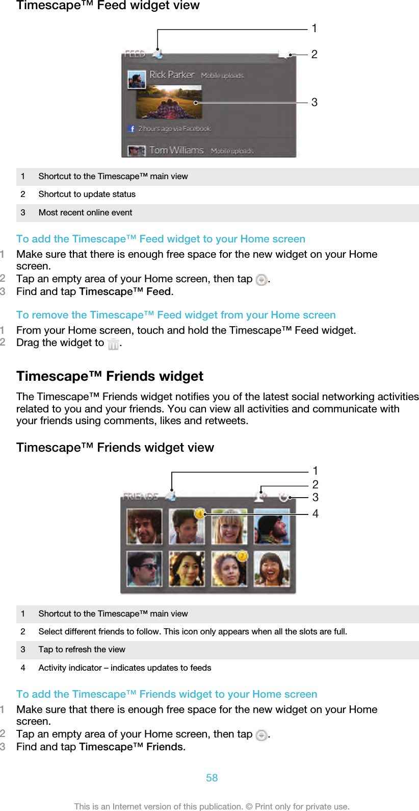 Timescape™ Feed widget view1231 Shortcut to the Timescape™ main view2 Shortcut to update status3 Most recent online eventTo add the Timescape™ Feed widget to your Home screen1Make sure that there is enough free space for the new widget on your Homescreen.2Tap an empty area of your Home screen, then tap  .3Find and tap Timescape™ Feed.To remove the Timescape™ Feed widget from your Home screen1From your Home screen, touch and hold the Timescape™ Feed widget.2Drag the widget to  .Timescape™ Friends widgetThe Timescape™ Friends widget notifies you of the latest social networking activitiesrelated to you and your friends. You can view all activities and communicate withyour friends using comments, likes and retweets.Timescape™ Friends widget view13421Shortcut to the Timescape™ main view2 Select different friends to follow. This icon only appears when all the slots are full.3 Tap to refresh the view4 Activity indicator – indicates updates to feedsTo add the Timescape™ Friends widget to your Home screen1Make sure that there is enough free space for the new widget on your Homescreen.2Tap an empty area of your Home screen, then tap  .3Find and tap Timescape™ Friends.58This is an Internet version of this publication. © Print only for private use.