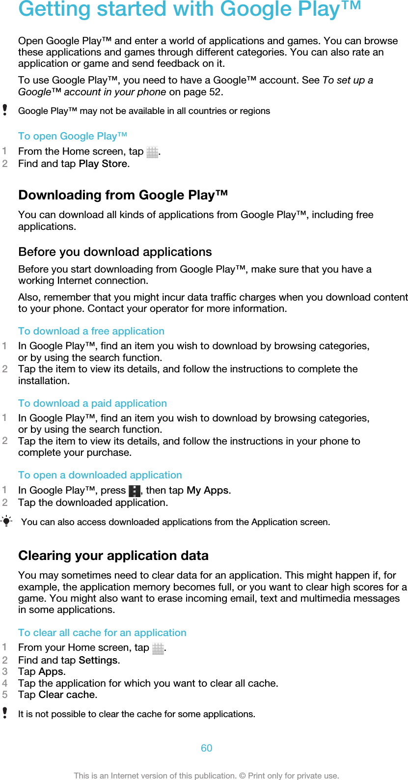 Getting started with Google Play™Open Google Play™ and enter a world of applications and games. You can browsethese applications and games through different categories. You can also rate anapplication or game and send feedback on it.To use Google Play™, you need to have a Google™ account. See To set up aGoogle™ account in your phone on page 52.Google Play™ may not be available in all countries or regionsTo open Google Play™1From the Home screen, tap  .2Find and tap Play Store.Downloading from Google Play™You can download all kinds of applications from Google Play™, including freeapplications.Before you download applicationsBefore you start downloading from Google Play™, make sure that you have aworking Internet connection.Also, remember that you might incur data traffic charges when you download contentto your phone. Contact your operator for more information.To download a free application1In Google Play™, find an item you wish to download by browsing categories,or by using the search function.2Tap the item to view its details, and follow the instructions to complete theinstallation.To download a paid application1In Google Play™, find an item you wish to download by browsing categories,or by using the search function.2Tap the item to view its details, and follow the instructions in your phone tocomplete your purchase.To open a downloaded application1In Google Play™, press  , then tap My Apps.2Tap the downloaded application.You can also access downloaded applications from the Application screen.Clearing your application dataYou may sometimes need to clear data for an application. This might happen if, forexample, the application memory becomes full, or you want to clear high scores for agame. You might also want to erase incoming email, text and multimedia messagesin some applications.To clear all cache for an application1From your Home screen, tap  .2Find and tap Settings.3Tap Apps.4Tap the application for which you want to clear all cache.5Tap Clear cache.It is not possible to clear the cache for some applications.60This is an Internet version of this publication. © Print only for private use.