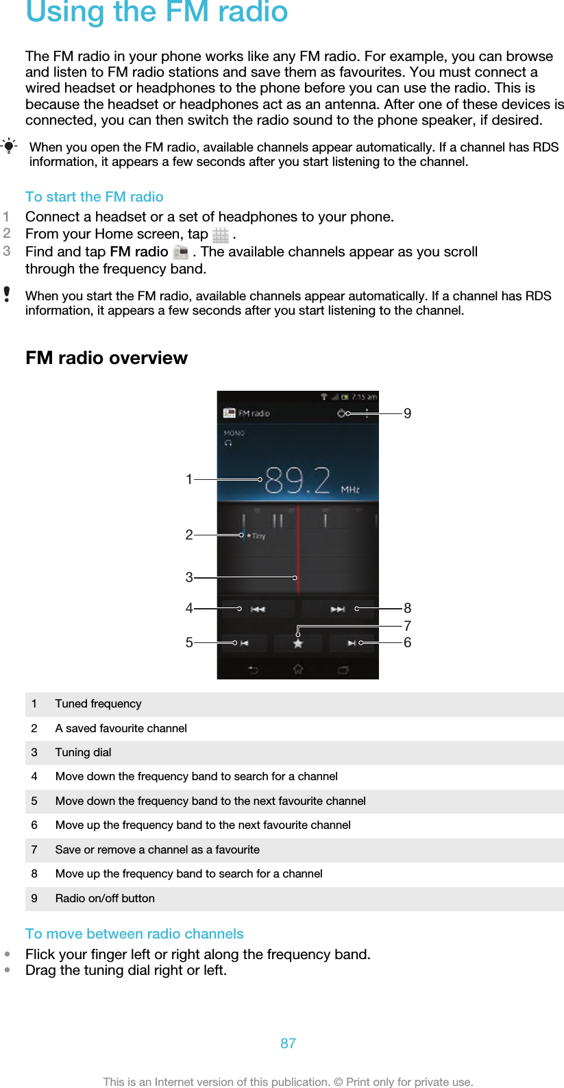 Using the FM radioThe FM radio in your phone works like any FM radio. For example, you can browseand listen to FM radio stations and save them as favourites. You must connect awired headset or headphones to the phone before you can use the radio. This isbecause the headset or headphones act as an antenna. After one of these devices isconnected, you can then switch the radio sound to the phone speaker, if desired.When you open the FM radio, available channels appear automatically. If a channel has RDSinformation, it appears a few seconds after you start listening to the channel.To start the FM radio1Connect a headset or a set of headphones to your phone.2From your Home screen, tap   .3Find and tap FM radio  . The available channels appear as you scrollthrough the frequency band.When you start the FM radio, available channels appear automatically. If a channel has RDSinformation, it appears a few seconds after you start listening to the channel.FM radio overview9861254371Tuned frequency2 A saved favourite channel3 Tuning dial4 Move down the frequency band to search for a channel5 Move down the frequency band to the next favourite channel6 Move up the frequency band to the next favourite channel7 Save or remove a channel as a favourite8 Move up the frequency band to search for a channel9 Radio on/off buttonTo move between radio channels•Flick your finger left or right along the frequency band.•Drag the tuning dial right or left.87This is an Internet version of this publication. © Print only for private use.
