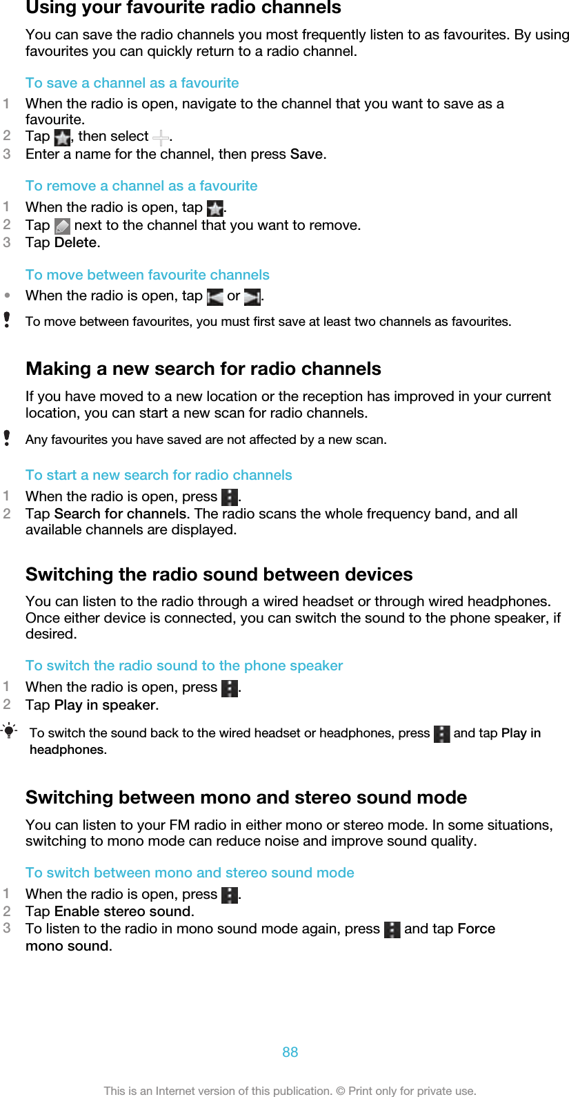 Using your favourite radio channelsYou can save the radio channels you most frequently listen to as favourites. By usingfavourites you can quickly return to a radio channel.To save a channel as a favourite1When the radio is open, navigate to the channel that you want to save as afavourite.2Tap  , then select  .3Enter a name for the channel, then press Save.To remove a channel as a favourite1When the radio is open, tap  .2Tap   next to the channel that you want to remove.3Tap Delete.To move between favourite channels•When the radio is open, tap   or  .To move between favourites, you must first save at least two channels as favourites.Making a new search for radio channelsIf you have moved to a new location or the reception has improved in your currentlocation, you can start a new scan for radio channels.Any favourites you have saved are not affected by a new scan.To start a new search for radio channels1When the radio is open, press  .2Tap Search for channels. The radio scans the whole frequency band, and allavailable channels are displayed.Switching the radio sound between devicesYou can listen to the radio through a wired headset or through wired headphones.Once either device is connected, you can switch the sound to the phone speaker, ifdesired.To switch the radio sound to the phone speaker1When the radio is open, press  .2Tap Play in speaker.To switch the sound back to the wired headset or headphones, press   and tap Play inheadphones.Switching between mono and stereo sound modeYou can listen to your FM radio in either mono or stereo mode. In some situations,switching to mono mode can reduce noise and improve sound quality.To switch between mono and stereo sound mode1When the radio is open, press  .2Tap Enable stereo sound.3To listen to the radio in mono sound mode again, press   and tap Forcemono sound.88This is an Internet version of this publication. © Print only for private use.