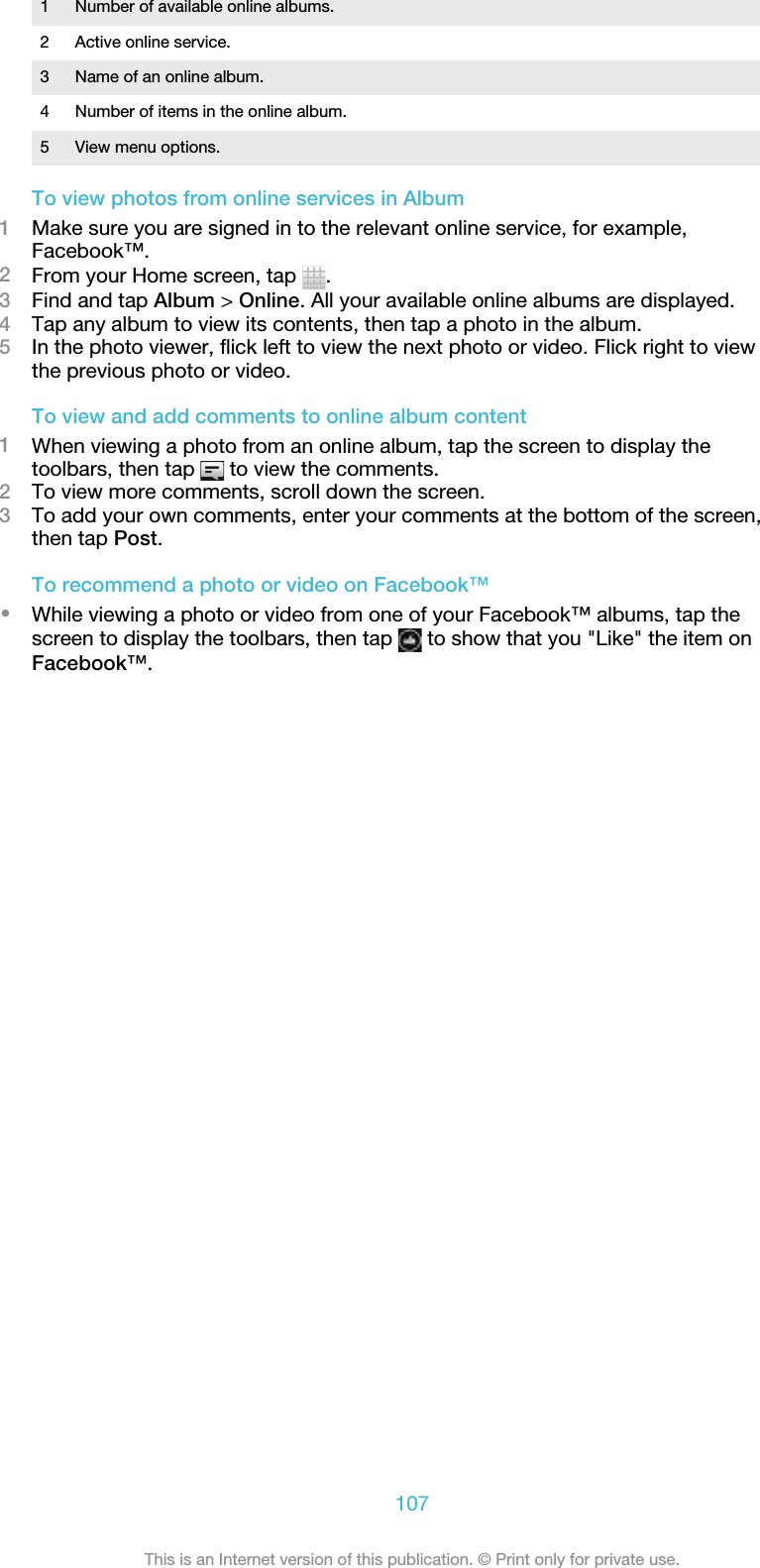 1 Number of available online albums.2 Active online service.3 Name of an online album.4 Number of items in the online album.5 View menu options.To view photos from online services in Album1Make sure you are signed in to the relevant online service, for example,Facebook™.2From your Home screen, tap  .3Find and tap Album &gt; Online. All your available online albums are displayed.4Tap any album to view its contents, then tap a photo in the album.5In the photo viewer, flick left to view the next photo or video. Flick right to viewthe previous photo or video.To view and add comments to online album content1When viewing a photo from an online album, tap the screen to display thetoolbars, then tap   to view the comments.2To view more comments, scroll down the screen.3To add your own comments, enter your comments at the bottom of the screen,then tap Post.To recommend a photo or video on Facebook™•While viewing a photo or video from one of your Facebook™ albums, tap thescreen to display the toolbars, then tap   to show that you &quot;Like&quot; the item onFacebook™.107This is an Internet version of this publication. © Print only for private use.