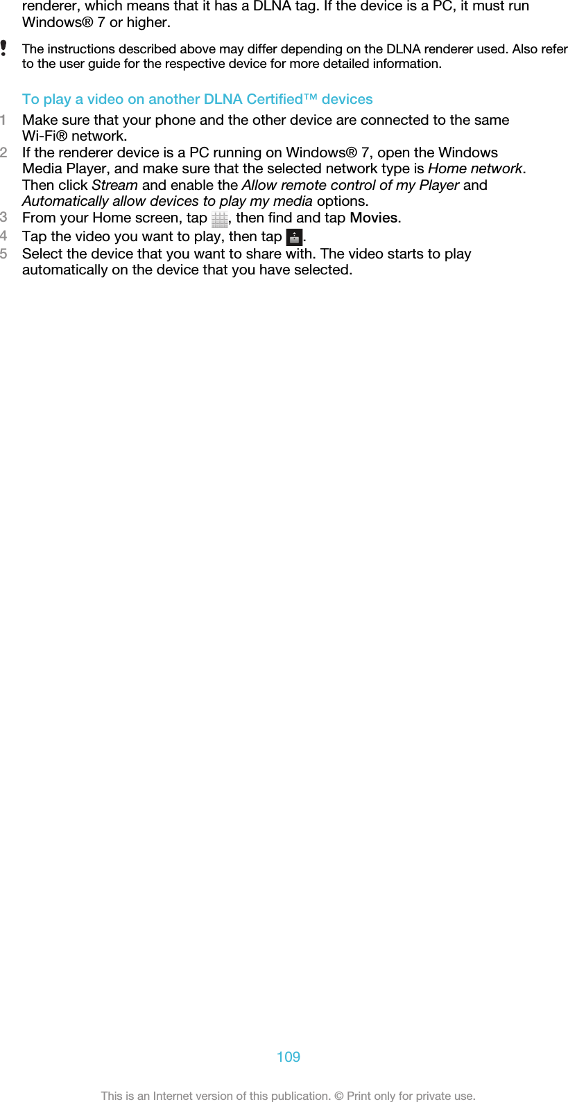 renderer, which means that it has a DLNA tag. If the device is a PC, it must runWindows® 7 or higher.The instructions described above may differ depending on the DLNA renderer used. Also referto the user guide for the respective device for more detailed information.To play a video on another DLNA Certified™ devices1Make sure that your phone and the other device are connected to the sameWi-Fi® network.2If the renderer device is a PC running on Windows® 7, open the WindowsMedia Player, and make sure that the selected network type is Home network.Then click Stream and enable the Allow remote control of my Player andAutomatically allow devices to play my media options.3From your Home screen, tap  , then find and tap Movies.4Tap the video you want to play, then tap  .5Select the device that you want to share with. The video starts to playautomatically on the device that you have selected.109This is an Internet version of this publication. © Print only for private use.