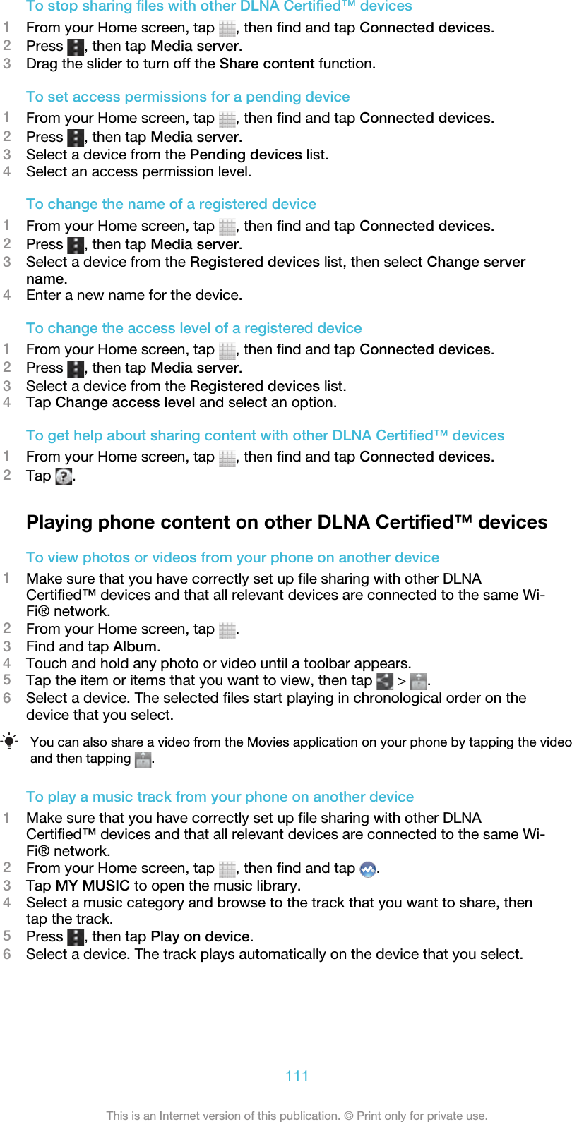 To stop sharing files with other DLNA Certified™ devices1From your Home screen, tap  , then find and tap Connected devices.2Press  , then tap Media server.3Drag the slider to turn off the Share content function.To set access permissions for a pending device1From your Home screen, tap  , then find and tap Connected devices.2Press  , then tap Media server.3Select a device from the Pending devices list.4Select an access permission level.To change the name of a registered device1From your Home screen, tap  , then find and tap Connected devices.2Press  , then tap Media server.3Select a device from the Registered devices list, then select Change servername.4Enter a new name for the device.To change the access level of a registered device1From your Home screen, tap  , then find and tap Connected devices.2Press  , then tap Media server.3Select a device from the Registered devices list.4Tap Change access level and select an option.To get help about sharing content with other DLNA Certified™ devices1From your Home screen, tap  , then find and tap Connected devices.2Tap  .Playing phone content on other DLNA Certified™ devicesTo view photos or videos from your phone on another device1Make sure that you have correctly set up file sharing with other DLNACertified™ devices and that all relevant devices are connected to the same Wi-Fi® network.2From your Home screen, tap  .3Find and tap Album.4Touch and hold any photo or video until a toolbar appears.5Tap the item or items that you want to view, then tap   &gt;  .6Select a device. The selected files start playing in chronological order on thedevice that you select.You can also share a video from the Movies application on your phone by tapping the videoand then tapping  .To play a music track from your phone on another device1Make sure that you have correctly set up file sharing with other DLNACertified™ devices and that all relevant devices are connected to the same Wi-Fi® network.2From your Home screen, tap  , then find and tap  .3Tap MY MUSIC to open the music library.4Select a music category and browse to the track that you want to share, thentap the track.5Press  , then tap Play on device.6Select a device. The track plays automatically on the device that you select.111This is an Internet version of this publication. © Print only for private use.