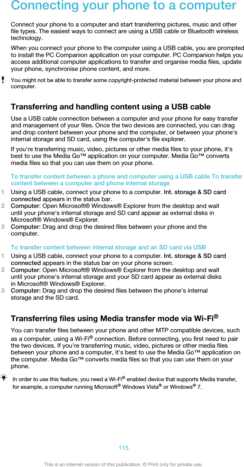 Connecting your phone to a computerConnect your phone to a computer and start transferring pictures, music and otherfile types. The easiest ways to connect are using a USB cable or Bluetooth wirelesstechnology.When you connect your phone to the computer using a USB cable, you are promptedto install the PC Companion application on your computer. PC Companion helps youaccess additional computer applications to transfer and organise media files, updateyour phone, synchronise phone content, and more.You might not be able to transfer some copyright-protected material between your phone andcomputer.Transferring and handling content using a USB cableUse a USB cable connection between a computer and your phone for easy transferand management of your files. Once the two devices are connected, you can dragand drop content between your phone and the computer, or between your phone&apos;sinternal storage and SD card, using the computer&apos;s file explorer.If you&apos;re transferring music, video, pictures or other media files to your phone, it&apos;sbest to use the Media Go™ application on your computer. Media Go™ convertsmedia files so that you can use them on your phone.To transfer content between a phone and computer using a USB cable To transfercontent between a computer and phone internal storage1Using a USB cable, connect your phone to a computer. Int. storage &amp; SD cardconnected appears in the status bar.2Computer: Open Microsoft® Windows® Explorer from the desktop and waituntil your phone&apos;s internal storage and SD card appear as external disks inMicrosoft® Windows® Explorer.3Computer: Drag and drop the desired files between your phone and thecomputer.To transfer content between internal storage and an SD card via USB1Using a USB cable, connect your phone to a computer. Int. storage &amp; SD cardconnected appears in the status bar on your phone screen.2Computer: Open Microsoft® Windows® Explorer from the desktop and waituntil your phone&apos;s internal storage and your SD card appear as external disksin Microsoft® Windows® Explorer.3Computer: Drag and drop the desired files between the phone&apos;s internalstorage and the SD card.Transferring files using Media transfer mode via Wi-Fi®You can transfer files between your phone and other MTP compatible devices, suchas a computer, using a Wi-Fi® connection. Before connecting, you first need to pairthe two devices. If you&apos;re transferring music, video, pictures or other media filesbetween your phone and a computer, it&apos;s best to use the Media Go™ application onthe computer. Media Go™ converts media files so that you can use them on yourphone.In order to use this feature, you need a Wi-Fi® enabled device that supports Media transfer,for example, a computer running Microsoft® Windows Vista® or Windows® 7.115This is an Internet version of this publication. © Print only for private use.