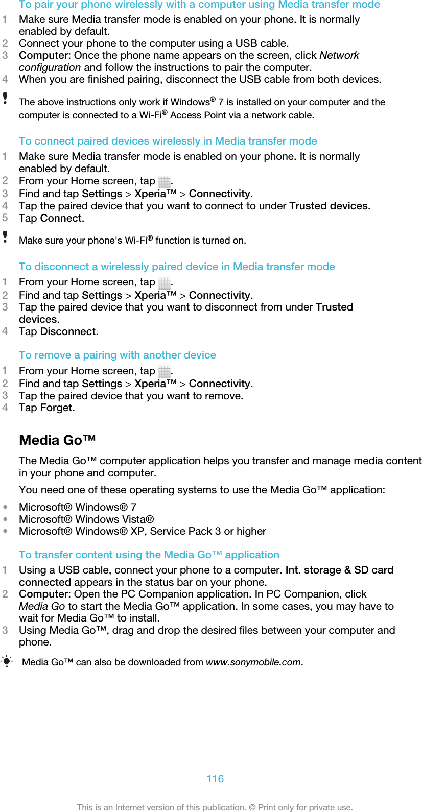 To pair your phone wirelessly with a computer using Media transfer mode1Make sure Media transfer mode is enabled on your phone. It is normallyenabled by default.2Connect your phone to the computer using a USB cable.3Computer: Once the phone name appears on the screen, click Networkconfiguration and follow the instructions to pair the computer.4When you are finished pairing, disconnect the USB cable from both devices.The above instructions only work if Windows® 7 is installed on your computer and thecomputer is connected to a Wi-Fi® Access Point via a network cable.To connect paired devices wirelessly in Media transfer mode1Make sure Media transfer mode is enabled on your phone. It is normallyenabled by default.2From your Home screen, tap  .3Find and tap Settings &gt; Xperia™ &gt; Connectivity.4Tap the paired device that you want to connect to under Trusted devices.5Tap Connect.Make sure your phone&apos;s Wi-Fi® function is turned on.To disconnect a wirelessly paired device in Media transfer mode1From your Home screen, tap  .2Find and tap Settings &gt; Xperia™ &gt; Connectivity.3Tap the paired device that you want to disconnect from under Trusteddevices.4Tap Disconnect.To remove a pairing with another device1From your Home screen, tap  .2Find and tap Settings &gt; Xperia™ &gt; Connectivity.3Tap the paired device that you want to remove.4Tap Forget.Media Go™The Media Go™ computer application helps you transfer and manage media contentin your phone and computer.You need one of these operating systems to use the Media Go™ application:•Microsoft® Windows® 7•Microsoft® Windows Vista®•Microsoft® Windows® XP, Service Pack 3 or higherTo transfer content using the Media Go™ application1Using a USB cable, connect your phone to a computer. Int. storage &amp; SD cardconnected appears in the status bar on your phone.2Computer: Open the PC Companion application. In PC Companion, clickMedia Go to start the Media Go™ application. In some cases, you may have towait for Media Go™ to install.3Using Media Go™, drag and drop the desired files between your computer andphone.Media Go™ can also be downloaded from www.sonymobile.com.116This is an Internet version of this publication. © Print only for private use.