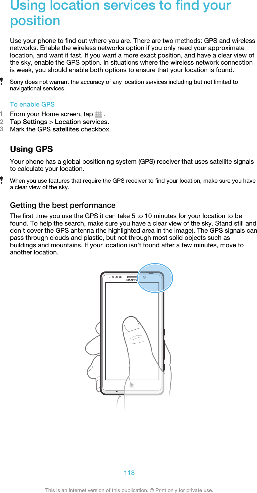 Using location services to find yourpositionUse your phone to find out where you are. There are two methods: GPS and wirelessnetworks. Enable the wireless networks option if you only need your approximatelocation, and want it fast. If you want a more exact position, and have a clear view ofthe sky, enable the GPS option. In situations where the wireless network connectionis weak, you should enable both options to ensure that your location is found.Sony does not warrant the accuracy of any location services including but not limited tonavigational services.To enable GPS1From your Home screen, tap   .2Tap Settings &gt; Location services.3Mark the GPS satellites checkbox.Using GPSYour phone has a global positioning system (GPS) receiver that uses satellite signalsto calculate your location.When you use features that require the GPS receiver to find your location, make sure you havea clear view of the sky.Getting the best performanceThe first time you use the GPS it can take 5 to 10 minutes for your location to befound. To help the search, make sure you have a clear view of the sky. Stand still anddon&apos;t cover the GPS antenna (the highlighted area in the image). The GPS signals canpass through clouds and plastic, but not through most solid objects such asbuildings and mountains. If your location isn&apos;t found after a few minutes, move toanother location.118This is an Internet version of this publication. © Print only for private use.