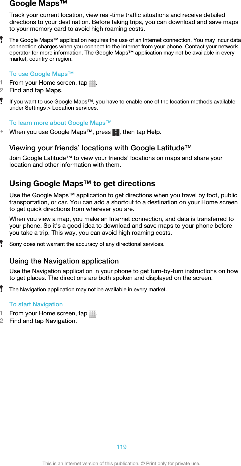 Google Maps™Track your current location, view real-time traffic situations and receive detaileddirections to your destination. Before taking trips, you can download and save mapsto your memory card to avoid high roaming costs.The Google Maps™ application requires the use of an Internet connection. You may incur dataconnection charges when you connect to the Internet from your phone. Contact your networkoperator for more information. The Google Maps™ application may not be available in everymarket, country or region.To use Google Maps™1From your Home screen, tap  .2Find and tap Maps.If you want to use Google Maps™, you have to enable one of the location methods availableunder Settings &gt; Location services.To learn more about Google Maps™•When you use Google Maps™, press  , then tap Help.Viewing your friends’ locations with Google Latitude™Join Google Latitude™ to view your friends’ locations on maps and share yourlocation and other information with them.Using Google Maps™ to get directionsUse the Google Maps™ application to get directions when you travel by foot, publictransportation, or car. You can add a shortcut to a destination on your Home screento get quick directions from wherever you are.When you view a map, you make an Internet connection, and data is transferred toyour phone. So it&apos;s a good idea to download and save maps to your phone beforeyou take a trip. This way, you can avoid high roaming costs.Sony does not warrant the accuracy of any directional services.Using the Navigation applicationUse the Navigation application in your phone to get turn-by-turn instructions on howto get places. The directions are both spoken and displayed on the screen.The Navigation application may not be available in every market.To start Navigation1From your Home screen, tap  .2Find and tap Navigation.119This is an Internet version of this publication. © Print only for private use.