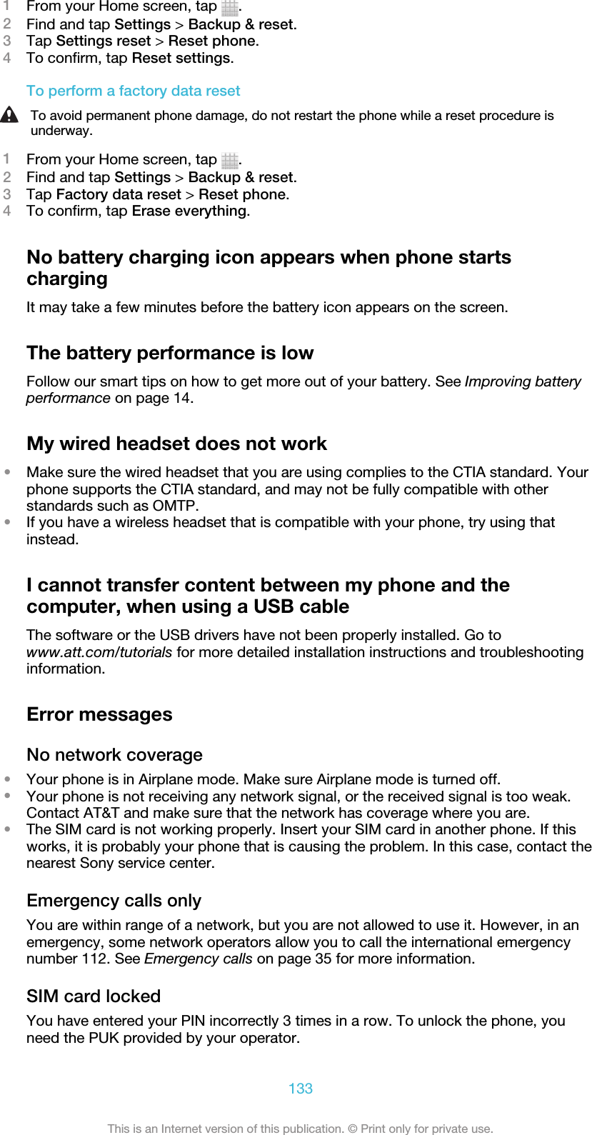 1From your Home screen, tap  .2Find and tap Settings &gt; Backup &amp; reset.3Tap Settings reset &gt; Reset phone.4To confirm, tap Reset settings.To perform a factory data resetTo avoid permanent phone damage, do not restart the phone while a reset procedure isunderway.1From your Home screen, tap  .2Find and tap Settings &gt; Backup &amp; reset.3Tap Factory data reset &gt; Reset phone.4To confirm, tap Erase everything.No battery charging icon appears when phone startschargingIt may take a few minutes before the battery icon appears on the screen.The battery performance is lowFollow our smart tips on how to get more out of your battery. See Improving batteryperformance on page 14.My wired headset does not work•Make sure the wired headset that you are using complies to the CTIA standard. Yourphone supports the CTIA standard, and may not be fully compatible with otherstandards such as OMTP.•If you have a wireless headset that is compatible with your phone, try using thatinstead.I cannot transfer content between my phone and thecomputer, when using a USB cableThe software or the USB drivers have not been properly installed. Go towww.att.com/tutorials for more detailed installation instructions and troubleshootinginformation.Error messagesNo network coverage•Your phone is in Airplane mode. Make sure Airplane mode is turned off.•Your phone is not receiving any network signal, or the received signal is too weak.Contact AT&amp;T and make sure that the network has coverage where you are.•The SIM card is not working properly. Insert your SIM card in another phone. If thisworks, it is probably your phone that is causing the problem. In this case, contact thenearest Sony service center.Emergency calls onlyYou are within range of a network, but you are not allowed to use it. However, in anemergency, some network operators allow you to call the international emergencynumber 112. See Emergency calls on page 35 for more information.SIM card lockedYou have entered your PIN incorrectly 3 times in a row. To unlock the phone, youneed the PUK provided by your operator.133This is an Internet version of this publication. © Print only for private use.