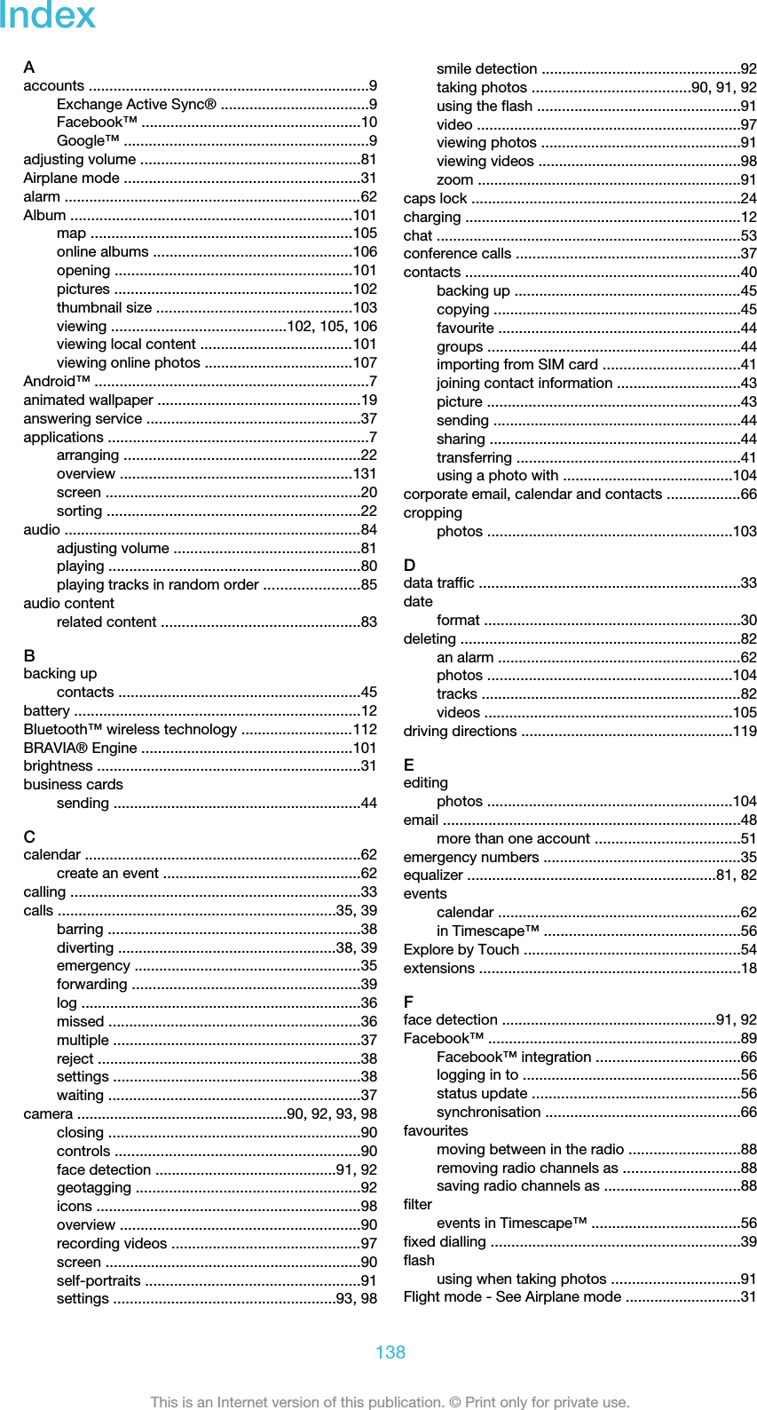 IndexAaccounts ....................................................................9Exchange Active Sync® ....................................9Facebook™ .....................................................10Google™ ...........................................................9adjusting volume .....................................................81Airplane mode .........................................................31alarm ........................................................................62Album ....................................................................101map ...............................................................105online albums ................................................106opening .........................................................101pictures ..........................................................102thumbnail size ...............................................103viewing ..........................................102, 105, 106viewing local content .....................................101viewing online photos ....................................107Android™ ..................................................................7animated wallpaper .................................................19answering service ....................................................37applications ...............................................................7arranging .........................................................22overview ........................................................131screen ..............................................................20sorting .............................................................22audio ........................................................................84adjusting volume .............................................81playing .............................................................80playing tracks in random order .......................85audio contentrelated content ................................................83Bbacking upcontacts ...........................................................45battery .....................................................................12Bluetooth™ wireless technology ...........................112BRAVIA® Engine ...................................................101brightness ................................................................31business cardssending ............................................................44Ccalendar ...................................................................62create an event ................................................62calling ......................................................................33calls ...................................................................35, 39barring .............................................................38diverting .....................................................38, 39emergency .......................................................35forwarding .......................................................39log ....................................................................36missed .............................................................36multiple ............................................................37reject ................................................................38settings ............................................................38waiting .............................................................37camera ...................................................90, 92, 93, 98closing .............................................................90controls ...........................................................90face detection ............................................91, 92geotagging ......................................................92icons ................................................................98overview ..........................................................90recording videos ..............................................97screen ..............................................................90self-portraits ....................................................91settings ......................................................93, 98smile detection ................................................92taking photos ......................................90, 91, 92using the flash .................................................91video ................................................................97viewing photos ................................................91viewing videos .................................................98zoom ................................................................91caps lock .................................................................24charging ...................................................................12chat ..........................................................................53conference calls ......................................................37contacts ...................................................................40backing up .......................................................45copying ............................................................45favourite ...........................................................44groups .............................................................44importing from SIM card .................................41joining contact information ..............................43picture .............................................................43sending ............................................................44sharing .............................................................44transferring ......................................................41using a photo with .........................................104corporate email, calendar and contacts ..................66croppingphotos ...........................................................103Ddata traffic ...............................................................33dateformat ..............................................................30deleting ....................................................................82an alarm ...........................................................62photos ...........................................................104tracks ...............................................................82videos ............................................................105driving directions ...................................................119Eeditingphotos ...........................................................104email ........................................................................48more than one account ...................................51emergency numbers ................................................35equalizer ............................................................81, 82eventscalendar ...........................................................62in Timescape™ ...............................................56Explore by Touch ....................................................54extensions ...............................................................18Fface detection ....................................................91, 92Facebook™ .............................................................89Facebook™ integration ...................................66logging in to .....................................................56status update ..................................................56synchronisation ...............................................66favouritesmoving between in the radio ...........................88removing radio channels as ............................88saving radio channels as .................................88filterevents in Timescape™ ....................................56fixed dialling ............................................................39flashusing when taking photos ...............................91Flight mode - See Airplane mode ............................31138This is an Internet version of this publication. © Print only for private use.