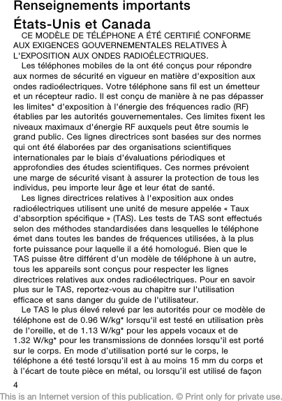 Renseignements importantsÉtats-Unis et CanadaCE MODÈLE DE TÉLÉPHONE A ÉTÉ CERTIFIÉ CONFORMEAUX EXIGENCES GOUVERNEMENTALES RELATIVES ÀL&apos;EXPOSITION AUX ONDES RADIOÉLECTRIQUES.Les téléphones mobiles de la ont été conçus pour répondreaux normes de sécurité en vigueur en matière d&apos;exposition auxondes radioélectriques. Votre téléphone sans fil est un émetteuret un récepteur radio. Il est conçu de manière à ne pas dépasserles limites* d&apos;exposition à l&apos;énergie des fréquences radio (RF)établies par les autorités gouvernementales. Ces limites fixent lesniveaux maximaux d&apos;énergie RF auxquels peut être soumis legrand public. Ces lignes directrices sont basées sur des normesqui ont été élaborées par des organisations scientifiquesinternationales par le biais d&apos;évaluations périodiques etapprofondies des études scientifiques. Ces normes prévoientune marge de sécurité visant à assurer la protection de tous lesindividus, peu importe leur âge et leur état de santé.Les lignes directrices relatives à l&apos;exposition aux ondesradioélectriques utilisent une unité de mesure appelée « Tauxd&apos;absorption spécifique » (TAS). Les tests de TAS sont effectuésselon des méthodes standardisées dans lesquelles le téléphoneémet dans toutes les bandes de fréquences utilisées, à la plusforte puissance pour laquelle il a été homologué. Bien que leTAS puisse être différent d&apos;un modèle de téléphone à un autre,tous les appareils sont conçus pour respecter les lignesdirectrices relatives aux ondes radioélectriques. Pour en savoirplus sur le TAS, reportez-vous au chapitre sur l&apos;utilisationefficace et sans danger du guide de l&apos;utilisateur.Le TAS le plus élevé relevé par les autorités pour ce modèle detéléphone est de 0.96 W/kg* lorsqu&apos;il est testé en utilisation prèsde l&apos;oreille, et de 1.13 W/kg* pour les appels vocaux et de1.32 W/kg* pour les transmissions de données lorsqu&apos;il est portésur le corps. En mode d’utilisation porté sur le corps, letéléphone a été testé lorsqu’il est à au moins 15 mm du corps età l’écart de toute pièce en métal, ou lorsqu’il est utilisé de façon4This is an Internet version of this publication. © Print only for private use.