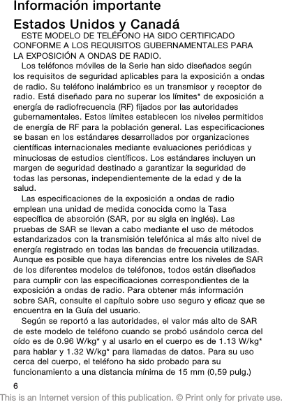 Información importanteEstados Unidos y CanadáESTE MODELO DE TELÉFONO HA SIDO CERTIFICADOCONFORME A LOS REQUISITOS GUBERNAMENTALES PARALA EXPOSICIÓN A ONDAS DE RADIO.Los teléfonos móviles de la Serie han sido diseñados segúnlos requisitos de seguridad aplicables para la exposición a ondasde radio. Su teléfono inalámbrico es un transmisor y receptor deradio. Está diseñado para no superar los límites* de exposición aenergía de radiofrecuencia (RF) fijados por las autoridadesgubernamentales. Estos límites establecen los niveles permitidosde energía de RF para la población general. Las especificacionesse basan en los estándares desarrollados por organizacionescientíficas internacionales mediante evaluaciones periódicas yminuciosas de estudios científicos. Los estándares incluyen unmargen de seguridad destinado a garantizar la seguridad detodas las personas, independientemente de la edad y de lasalud.Las especificaciones de la exposición a ondas de radioemplean una unidad de medida conocida como la Tasaespecífica de absorción (SAR, por su sigla en inglés). Laspruebas de SAR se llevan a cabo mediante el uso de métodosestandarizados con la transmisión telefónica al más alto nivel deenergía registrado en todas las bandas de frecuencia utilizadas.Aunque es posible que haya diferencias entre los niveles de SARde los diferentes modelos de teléfonos, todos están diseñadospara cumplir con las especificaciones correspondientes de laexposición a ondas de radio. Para obtener más informaciónsobre SAR, consulte el capítulo sobre uso seguro y eficaz que seencuentra en la Guía del usuario.Según se reportó a las autoridades, el valor más alto de SARde este modelo de teléfono cuando se probó usándolo cerca deloído es de 0.96 W/kg* y al usarlo en el cuerpo es de 1.13 W/kg*para hablar y 1.32 W/kg* para llamadas de datos. Para su usocerca del cuerpo, el teléfono ha sido probado para sufuncionamiento a una distancia mínima de 15 mm (0,59 pulg.)6This is an Internet version of this publication. © Print only for private use.