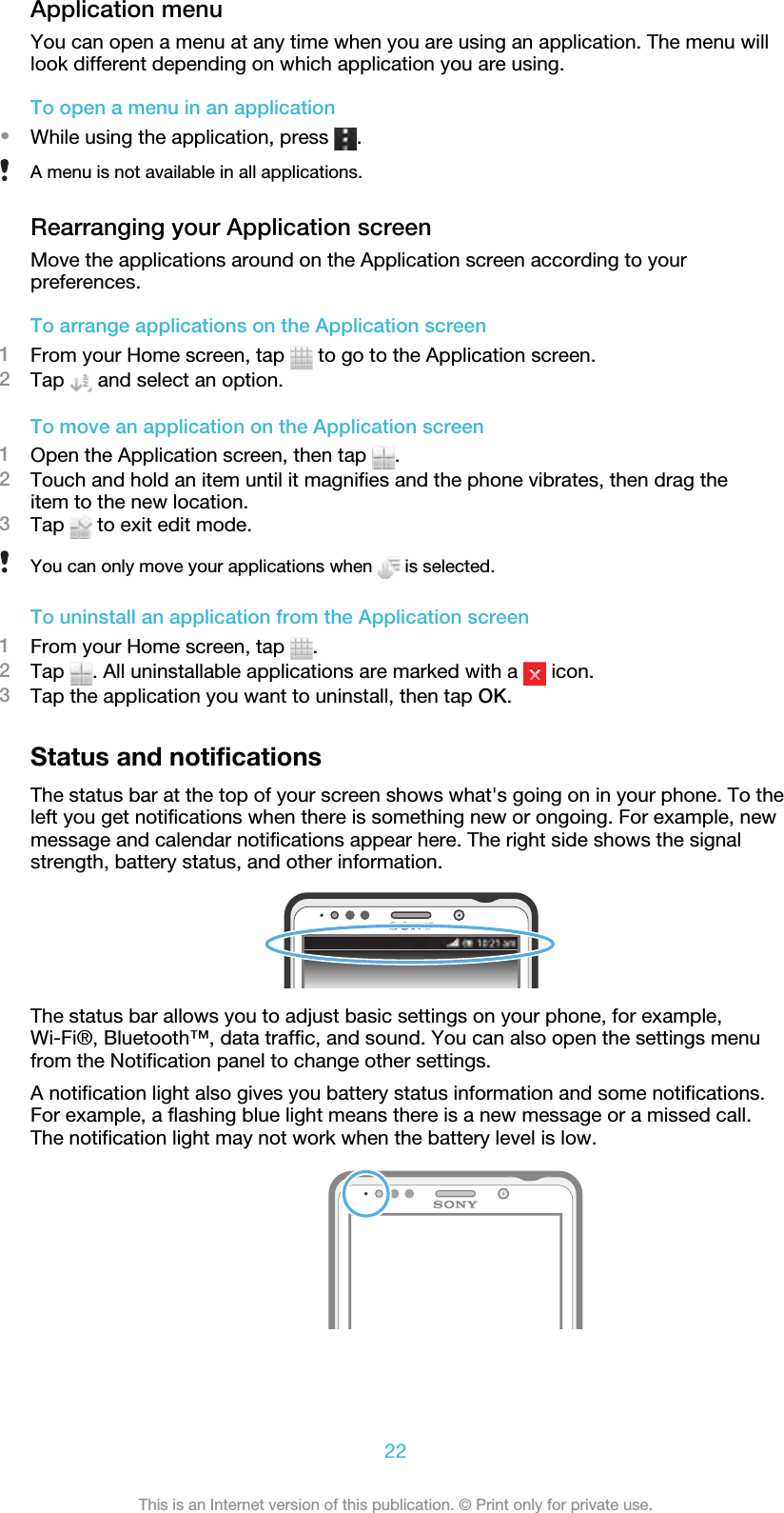 Application menuYou can open a menu at any time when you are using an application. The menu willlook different depending on which application you are using.To open a menu in an application•While using the application, press  .A menu is not available in all applications.Rearranging your Application screenMove the applications around on the Application screen according to yourpreferences.To arrange applications on the Application screen1From your Home screen, tap   to go to the Application screen.2Tap   and select an option.To move an application on the Application screen1Open the Application screen, then tap  .2Touch and hold an item until it magnifies and the phone vibrates, then drag theitem to the new location.3Tap   to exit edit mode.You can only move your applications when   is selected.To uninstall an application from the Application screen1From your Home screen, tap  .2Tap  . All uninstallable applications are marked with a   icon.3Tap the application you want to uninstall, then tap OK.Status and notificationsThe status bar at the top of your screen shows what&apos;s going on in your phone. To theleft you get notifications when there is something new or ongoing. For example, newmessage and calendar notifications appear here. The right side shows the signalstrength, battery status, and other information.The status bar allows you to adjust basic settings on your phone, for example,Wi-Fi®, Bluetooth™, data traffic, and sound. You can also open the settings menufrom the Notification panel to change other settings.A notification light also gives you battery status information and some notifications.For example, a flashing blue light means there is a new message or a missed call.The notification light may not work when the battery level is low.22This is an Internet version of this publication. © Print only for private use.