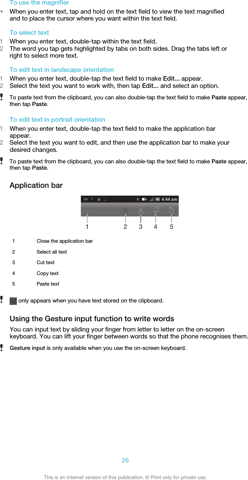 To use the magnifier•When you enter text, tap and hold on the text field to view the text magnifiedand to place the cursor where you want within the text field.To select text1When you enter text, double-tap within the text field.2The word you tap gets highlighted by tabs on both sides. Drag the tabs left orright to select more text.To edit text in landscape orientation1When you enter text, double-tap the text field to make Edit... appear.2Select the text you want to work with, then tap Edit... and select an option.To paste text from the clipboard, you can also double-tap the text field to make Paste appear,then tap Paste.To edit text in portrait orientation1When you enter text, double-tap the text field to make the application barappear.2Select the text you want to edit, and then use the application bar to make yourdesired changes.To paste text from the clipboard, you can also double-tap the text field to make Paste appear,then tap Paste.Application bar123451Close the application bar2 Select all text3 Cut text4 Copy text5 Paste text only appears when you have text stored on the clipboard.Using the Gesture input function to write wordsYou can input text by sliding your finger from letter to letter on the on-screenkeyboard. You can lift your finger between words so that the phone recognises them.Gesture input is only available when you use the on-screen keyboard.26This is an Internet version of this publication. © Print only for private use.