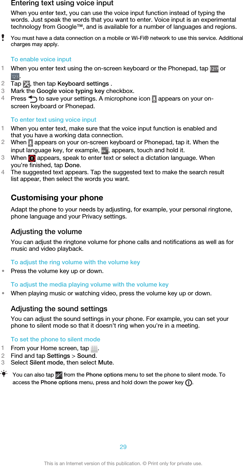 Entering text using voice inputWhen you enter text, you can use the voice input function instead of typing thewords. Just speak the words that you want to enter. Voice input is an experimentaltechnology from Google™, and is available for a number of languages and regions.You must have a data connection on a mobile or Wi-Fi® network to use this service. Additionalcharges may apply.To enable voice input1When you enter text using the on-screen keyboard or the Phonepad, tap   or.2Tap  , then tap Keyboard settings .3Mark the Google voice typing key checkbox.4Press   to save your settings. A microphone icon   appears on your on-screen keyboard or Phonepad.To enter text using voice input1When you enter text, make sure that the voice input function is enabled andthat you have a working data connection.2When   appears on your on-screen keyboard or Phonepad, tap it. When theinput language key, for example,  , appears, touch and hold it.3When   appears, speak to enter text or select a dictation language. Whenyou&apos;re finished, tap Done.4The suggested text appears. Tap the suggested text to make the search resultlist appear, then select the words you want.Customising your phoneAdapt the phone to your needs by adjusting, for example, your personal ringtone,phone language and your Privacy settings.Adjusting the volumeYou can adjust the ringtone volume for phone calls and notifications as well as formusic and video playback.To adjust the ring volume with the volume key•Press the volume key up or down.To adjust the media playing volume with the volume key•When playing music or watching video, press the volume key up or down.Adjusting the sound settingsYou can adjust the sound settings in your phone. For example, you can set yourphone to silent mode so that it doesn&apos;t ring when you&apos;re in a meeting.To set the phone to silent mode1From your Home screen, tap  .2Find and tap Settings &gt; Sound.3Select Silent mode, then select Mute.You can also tap   from the Phone options menu to set the phone to silent mode. Toaccess the Phone options menu, press and hold down the power key  .29This is an Internet version of this publication. © Print only for private use.