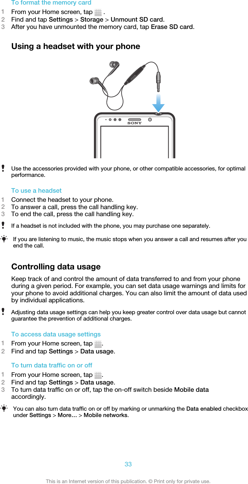 To format the memory card1From your Home screen, tap   .2Find and tap Settings &gt; Storage &gt; Unmount SD card.3After you have unmounted the memory card, tap Erase SD card.Using a headset with your phoneUse the accessories provided with your phone, or other compatible accessories, for optimalperformance.To use a headset1Connect the headset to your phone.2To answer a call, press the call handling key.3To end the call, press the call handling key.If a headset is not included with the phone, you may purchase one separately.If you are listening to music, the music stops when you answer a call and resumes after youend the call.Controlling data usageKeep track of and control the amount of data transferred to and from your phoneduring a given period. For example, you can set data usage warnings and limits foryour phone to avoid additional charges. You can also limit the amount of data usedby individual applications.Adjusting data usage settings can help you keep greater control over data usage but cannotguarantee the prevention of additional charges.To access data usage settings1From your Home screen, tap  .2Find and tap Settings &gt; Data usage.To turn data traffic on or off1From your Home screen, tap  .2Find and tap Settings &gt; Data usage.3To turn data traffic on or off, tap the on-off switch beside Mobile dataaccordingly.You can also turn data traffic on or off by marking or unmarking the Data enabled checkboxunder Settings &gt; More… &gt; Mobile networks.33This is an Internet version of this publication. © Print only for private use.