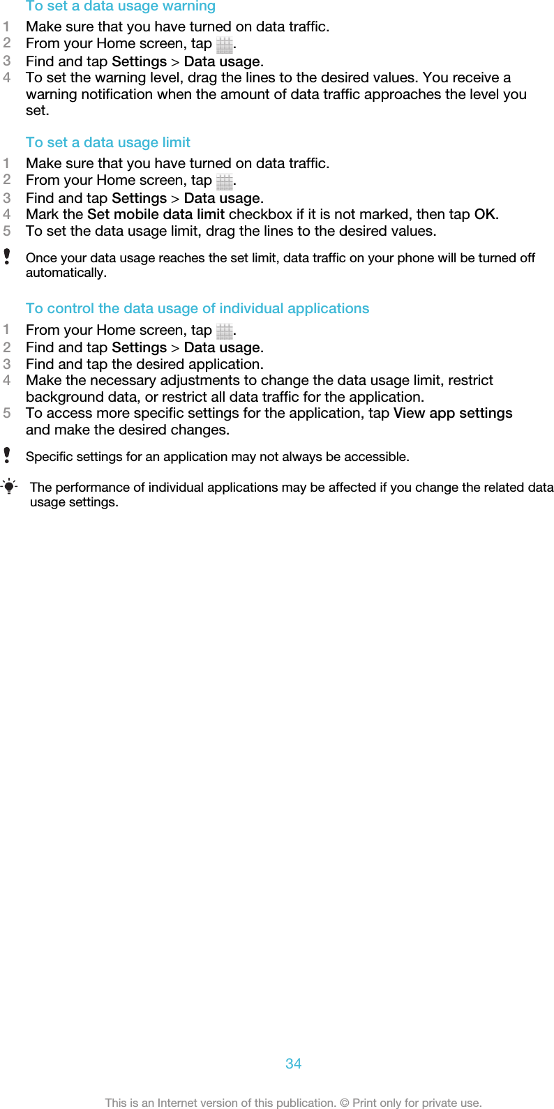 To set a data usage warning1Make sure that you have turned on data traffic.2From your Home screen, tap  .3Find and tap Settings &gt; Data usage.4To set the warning level, drag the lines to the desired values. You receive awarning notification when the amount of data traffic approaches the level youset.To set a data usage limit1Make sure that you have turned on data traffic.2From your Home screen, tap  .3Find and tap Settings &gt; Data usage.4Mark the Set mobile data limit checkbox if it is not marked, then tap OK.5To set the data usage limit, drag the lines to the desired values.Once your data usage reaches the set limit, data traffic on your phone will be turned offautomatically.To control the data usage of individual applications1From your Home screen, tap  .2Find and tap Settings &gt; Data usage.3Find and tap the desired application.4Make the necessary adjustments to change the data usage limit, restrictbackground data, or restrict all data traffic for the application.5To access more specific settings for the application, tap View app settingsand make the desired changes.Specific settings for an application may not always be accessible.The performance of individual applications may be affected if you change the related datausage settings.34This is an Internet version of this publication. © Print only for private use.