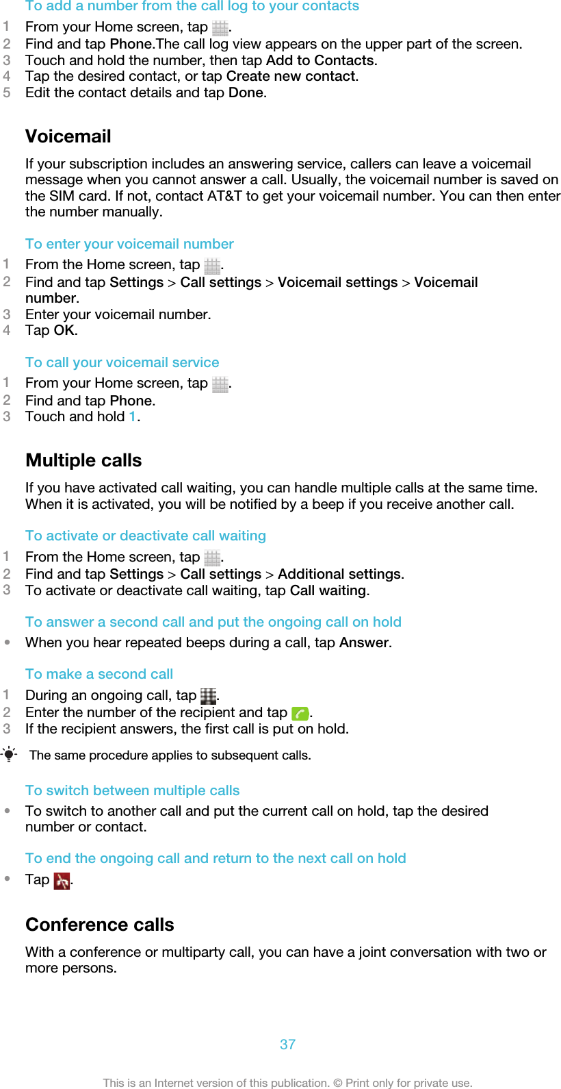 To add a number from the call log to your contacts1From your Home screen, tap  .2Find and tap Phone.The call log view appears on the upper part of the screen.3Touch and hold the number, then tap Add to Contacts.4Tap the desired contact, or tap Create new contact.5Edit the contact details and tap Done.VoicemailIf your subscription includes an answering service, callers can leave a voicemailmessage when you cannot answer a call. Usually, the voicemail number is saved onthe SIM card. If not, contact AT&amp;T to get your voicemail number. You can then enterthe number manually.To enter your voicemail number1From the Home screen, tap  .2Find and tap Settings &gt; Call settings &gt; Voicemail settings &gt; Voicemailnumber.3Enter your voicemail number.4Tap OK.To call your voicemail service1From your Home screen, tap  .2Find and tap Phone.3Touch and hold 1.Multiple callsIf you have activated call waiting, you can handle multiple calls at the same time.When it is activated, you will be notified by a beep if you receive another call.To activate or deactivate call waiting1From the Home screen, tap  .2Find and tap Settings &gt; Call settings &gt; Additional settings.3To activate or deactivate call waiting, tap Call waiting.To answer a second call and put the ongoing call on hold•When you hear repeated beeps during a call, tap Answer.To make a second call1During an ongoing call, tap  .2Enter the number of the recipient and tap  .3If the recipient answers, the first call is put on hold.The same procedure applies to subsequent calls.To switch between multiple calls•To switch to another call and put the current call on hold, tap the desirednumber or contact.To end the ongoing call and return to the next call on hold•Tap  .Conference callsWith a conference or multiparty call, you can have a joint conversation with two ormore persons.37This is an Internet version of this publication. © Print only for private use.