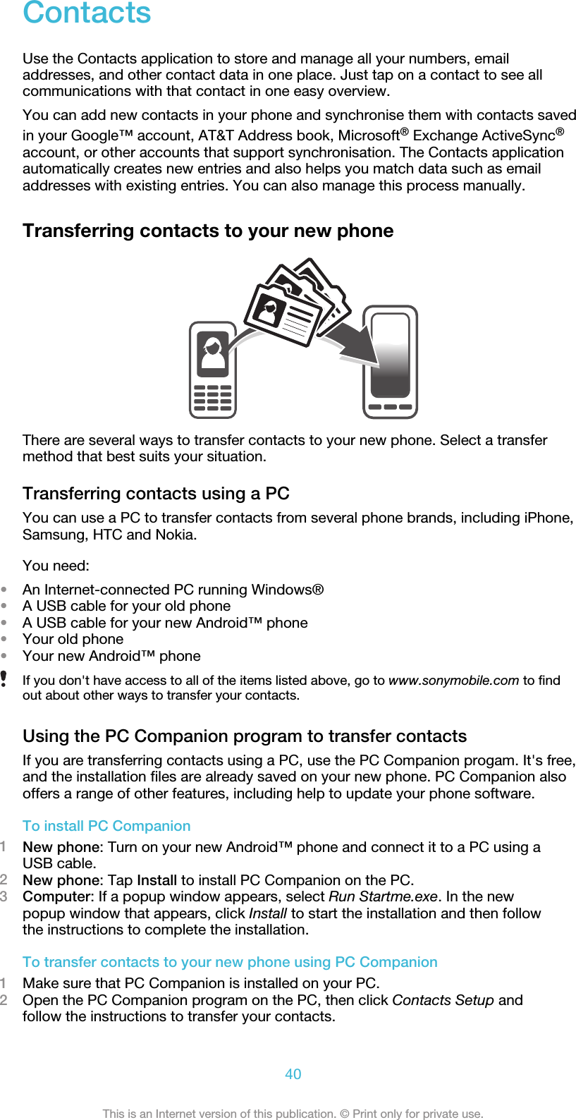 ContactsUse the Contacts application to store and manage all your numbers, emailaddresses, and other contact data in one place. Just tap on a contact to see allcommunications with that contact in one easy overview.You can add new contacts in your phone and synchronise them with contacts savedin your Google™ account, AT&amp;T Address book, Microsoft® Exchange ActiveSync®account, or other accounts that support synchronisation. The Contacts applicationautomatically creates new entries and also helps you match data such as emailaddresses with existing entries. You can also manage this process manually.Transferring contacts to your new phoneThere are several ways to transfer contacts to your new phone. Select a transfermethod that best suits your situation.Transferring contacts using a PCYou can use a PC to transfer contacts from several phone brands, including iPhone,Samsung, HTC and Nokia.You need:•An Internet-connected PC running Windows®•A USB cable for your old phone•A USB cable for your new Android™ phone•Your old phone•Your new Android™ phoneIf you don&apos;t have access to all of the items listed above, go to www.sonymobile.com to findout about other ways to transfer your contacts.Using the PC Companion program to transfer contactsIf you are transferring contacts using a PC, use the PC Companion progam. It&apos;s free,and the installation files are already saved on your new phone. PC Companion alsooffers a range of other features, including help to update your phone software.To install PC Companion1New phone: Turn on your new Android™ phone and connect it to a PC using aUSB cable.2New phone: Tap Install to install PC Companion on the PC.3Computer: If a popup window appears, select Run Startme.exe. In the newpopup window that appears, click Install to start the installation and then followthe instructions to complete the installation.To transfer contacts to your new phone using PC Companion1Make sure that PC Companion is installed on your PC.2Open the PC Companion program on the PC, then click Contacts Setup andfollow the instructions to transfer your contacts.40This is an Internet version of this publication. © Print only for private use.