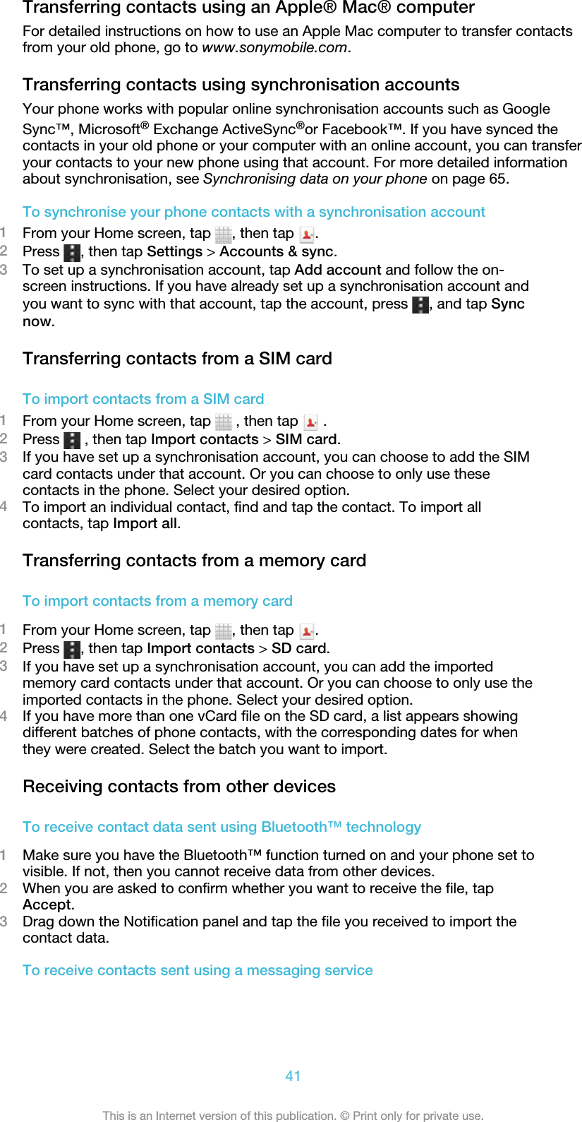 Transferring contacts using an Apple® Mac® computerFor detailed instructions on how to use an Apple Mac computer to transfer contactsfrom your old phone, go to www.sonymobile.com.Transferring contacts using synchronisation accountsYour phone works with popular online synchronisation accounts such as GoogleSync™, Microsoft® Exchange ActiveSync®or Facebook™. If you have synced thecontacts in your old phone or your computer with an online account, you can transferyour contacts to your new phone using that account. For more detailed informationabout synchronisation, see Synchronising data on your phone on page 65.To synchronise your phone contacts with a synchronisation account1From your Home screen, tap  , then tap  .2Press  , then tap Settings &gt; Accounts &amp; sync.3To set up a synchronisation account, tap Add account and follow the on-screen instructions. If you have already set up a synchronisation account andyou want to sync with that account, tap the account, press  , and tap Syncnow.Transferring contacts from a SIM cardTo import contacts from a SIM card1From your Home screen, tap   , then tap   .2Press   , then tap Import contacts &gt; SIM card.3If you have set up a synchronisation account, you can choose to add the SIMcard contacts under that account. Or you can choose to only use thesecontacts in the phone. Select your desired option.4To import an individual contact, find and tap the contact. To import allcontacts, tap Import all.Transferring contacts from a memory cardTo import contacts from a memory card1From your Home screen, tap  , then tap  .2Press  , then tap Import contacts &gt; SD card.3If you have set up a synchronisation account, you can add the importedmemory card contacts under that account. Or you can choose to only use theimported contacts in the phone. Select your desired option.4If you have more than one vCard file on the SD card, a list appears showingdifferent batches of phone contacts, with the corresponding dates for whenthey were created. Select the batch you want to import.Receiving contacts from other devicesTo receive contact data sent using Bluetooth™ technology1Make sure you have the Bluetooth™ function turned on and your phone set tovisible. If not, then you cannot receive data from other devices.2When you are asked to confirm whether you want to receive the file, tapAccept.3Drag down the Notification panel and tap the file you received to import thecontact data.To receive contacts sent using a messaging service41This is an Internet version of this publication. © Print only for private use.