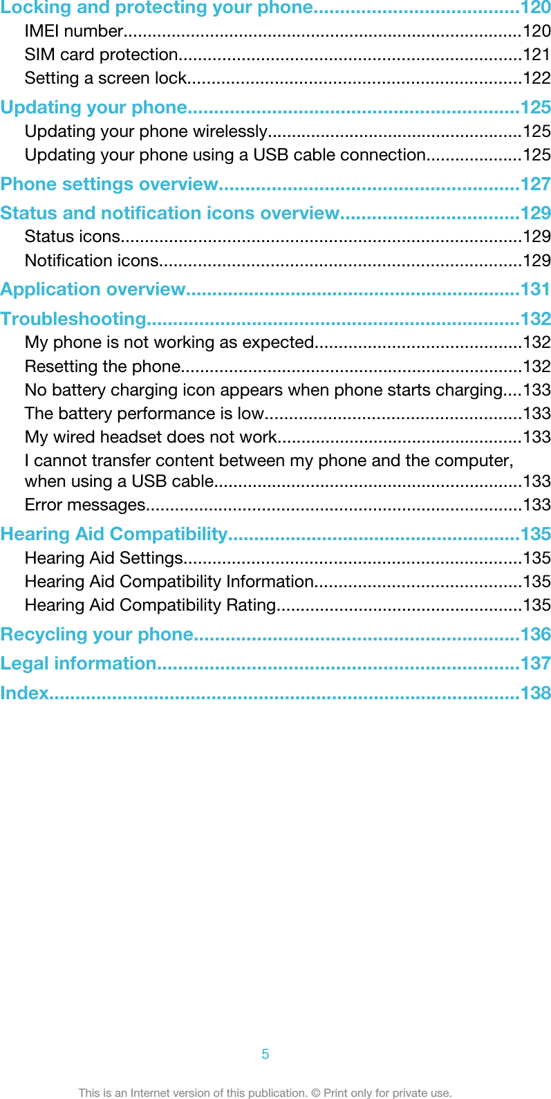 Locking and protecting your phone.......................................120IMEI number...................................................................................120SIM card protection.......................................................................121Setting a screen lock.....................................................................122Updating your phone...............................................................125Updating your phone wirelessly.....................................................125Updating your phone using a USB cable connection....................125Phone settings overview.........................................................127Status and notification icons overview..................................129Status icons...................................................................................129Notification icons...........................................................................129Application overview................................................................131Troubleshooting.......................................................................132My phone is not working as expected...........................................132Resetting the phone.......................................................................132No battery charging icon appears when phone starts charging....133The battery performance is low.....................................................133My wired headset does not work...................................................133I cannot transfer content between my phone and the computer,when using a USB cable................................................................133Error messages..............................................................................133Hearing Aid Compatibility........................................................135Hearing Aid Settings......................................................................135Hearing Aid Compatibility Information...........................................135Hearing Aid Compatibility Rating...................................................135Recycling your phone..............................................................136Legal information.....................................................................137Index..........................................................................................1385This is an Internet version of this publication. © Print only for private use.