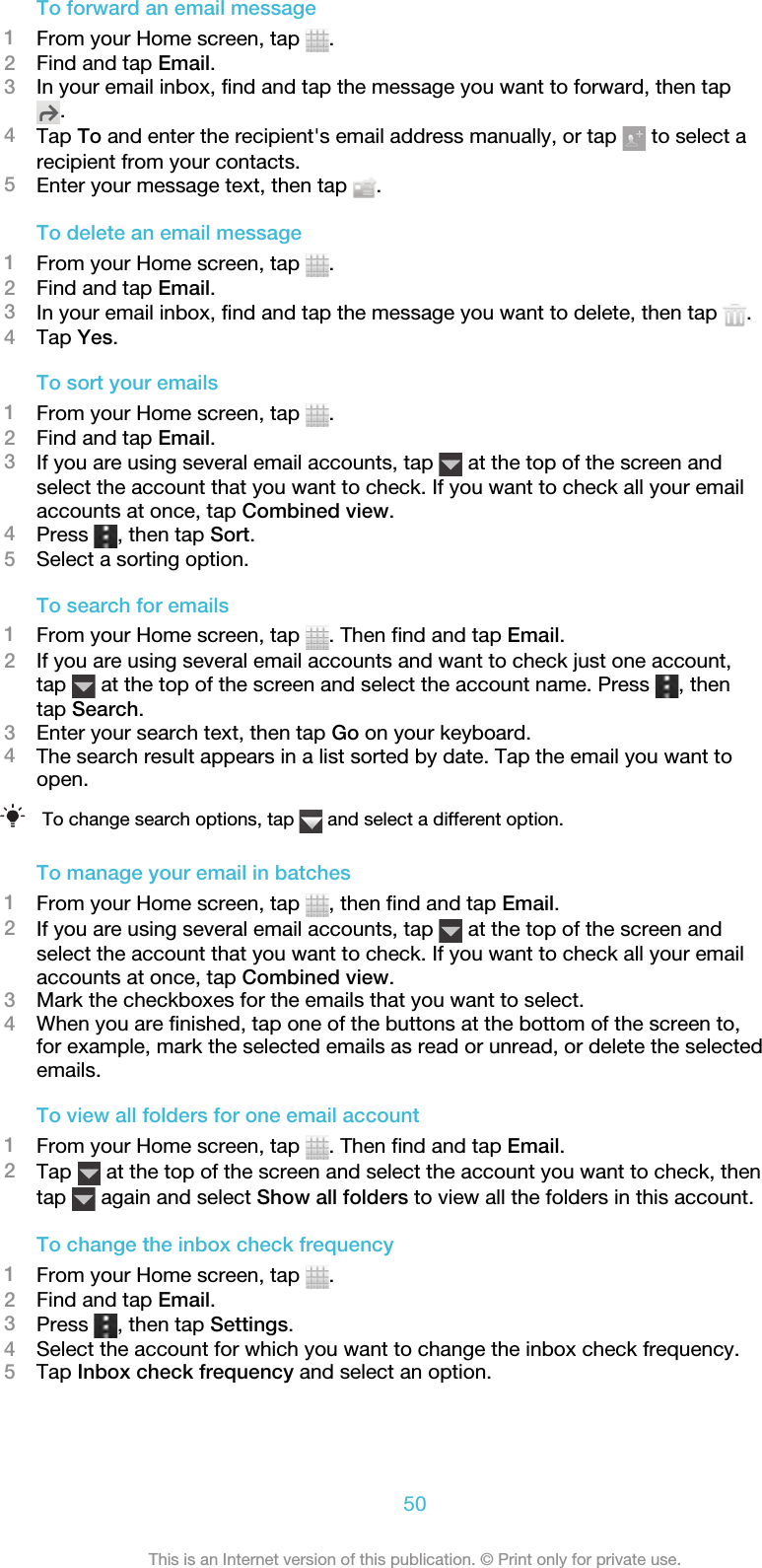 To forward an email message1From your Home screen, tap  .2Find and tap Email.3In your email inbox, find and tap the message you want to forward, then tap.4Tap To and enter the recipient&apos;s email address manually, or tap   to select arecipient from your contacts.5Enter your message text, then tap  .To delete an email message1From your Home screen, tap  .2Find and tap Email.3In your email inbox, find and tap the message you want to delete, then tap  .4Tap Yes.To sort your emails1From your Home screen, tap  .2Find and tap Email.3If you are using several email accounts, tap   at the top of the screen andselect the account that you want to check. If you want to check all your emailaccounts at once, tap Combined view.4Press  , then tap Sort.5Select a sorting option.To search for emails1From your Home screen, tap  . Then find and tap Email.2If you are using several email accounts and want to check just one account,tap   at the top of the screen and select the account name. Press  , thentap Search.3Enter your search text, then tap Go on your keyboard.4The search result appears in a list sorted by date. Tap the email you want toopen.To change search options, tap   and select a different option.To manage your email in batches1From your Home screen, tap  , then find and tap Email.2If you are using several email accounts, tap   at the top of the screen andselect the account that you want to check. If you want to check all your emailaccounts at once, tap Combined view.3Mark the checkboxes for the emails that you want to select.4When you are finished, tap one of the buttons at the bottom of the screen to,for example, mark the selected emails as read or unread, or delete the selectedemails.To view all folders for one email account1From your Home screen, tap  . Then find and tap Email.2Tap   at the top of the screen and select the account you want to check, thentap   again and select Show all folders to view all the folders in this account.To change the inbox check frequency1From your Home screen, tap  .2Find and tap Email.3Press  , then tap Settings.4Select the account for which you want to change the inbox check frequency.5Tap Inbox check frequency and select an option.50This is an Internet version of this publication. © Print only for private use.