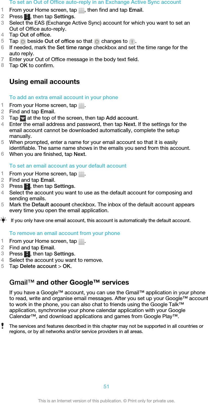 To set an Out of Office auto-reply in an Exchange Active Sync account1From your Home screen, tap  , then find and tap Email.2Press  , then tap Settings.3Select the EAS (Exchange Active Sync) account for which you want to set anOut of Office auto-reply.4Tap Out of office.5Tap   beside Out of office so that   changes to  .6If needed, mark the Set time range checkbox and set the time range for theauto reply.7Enter your Out of Office message in the body text field.8Tap OK to confirm.Using email accountsTo add an extra email account in your phone1From your Home screen, tap  .2Find and tap Email.3Tap   at the top of the screen, then tap Add account.4Enter the email address and password, then tap Next. If the settings for theemail account cannot be downloaded automatically, complete the setupmanually.5When prompted, enter a name for your email account so that it is easilyidentifiable. The same name shows in the emails you send from this account.6When you are finished, tap Next.To set an email account as your default account1From your Home screen, tap  .2Find and tap Email.3Press  , then tap Settings.4Select the account you want to use as the default account for composing andsending emails.5Mark the Default account checkbox. The inbox of the default account appearsevery time you open the email application.If you only have one email account, this account is automatically the default account.To remove an email account from your phone1From your Home screen, tap  .2Find and tap Email.3Press  , then tap Settings.4Select the account you want to remove.5Tap Delete account &gt; OK.Gmail™ and other Google™ servicesIf you have a Google™ account, you can use the Gmail™ application in your phoneto read, write and organise email messages. After you set up your Google™ accountto work in the phone, you can also chat to friends using the Google Talk™application, synchronise your phone calendar application with your GoogleCalendar™, and download applications and games from Google Play™.The services and features described in this chapter may not be supported in all countries orregions, or by all networks and/or service providers in all areas.51This is an Internet version of this publication. © Print only for private use.