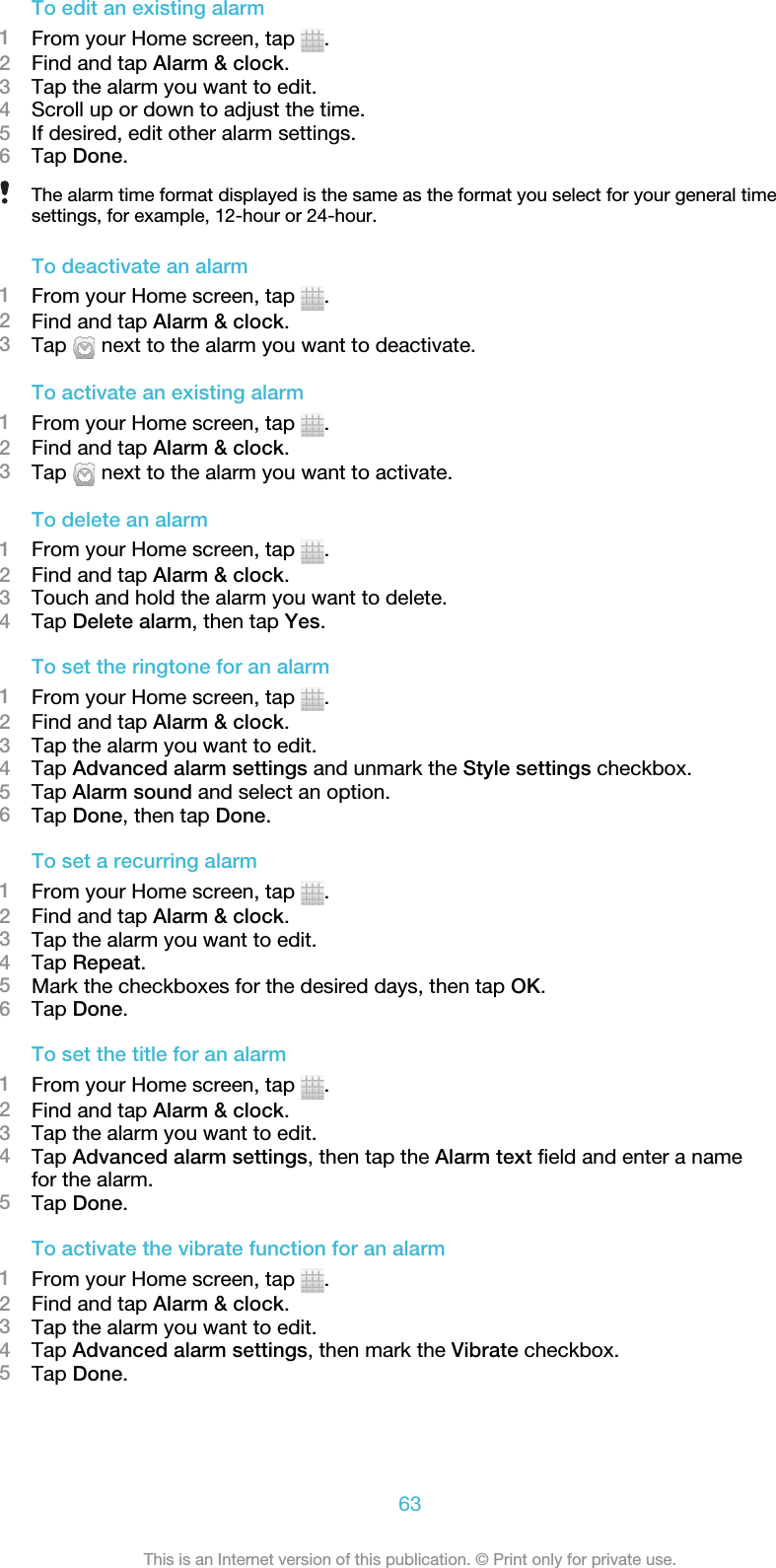 To edit an existing alarm1From your Home screen, tap  .2Find and tap Alarm &amp; clock.3Tap the alarm you want to edit.4Scroll up or down to adjust the time.5If desired, edit other alarm settings.6Tap Done.The alarm time format displayed is the same as the format you select for your general timesettings, for example, 12-hour or 24-hour.To deactivate an alarm1From your Home screen, tap  .2Find and tap Alarm &amp; clock.3Tap   next to the alarm you want to deactivate.To activate an existing alarm1From your Home screen, tap  .2Find and tap Alarm &amp; clock.3Tap   next to the alarm you want to activate.To delete an alarm1From your Home screen, tap  .2Find and tap Alarm &amp; clock.3Touch and hold the alarm you want to delete.4Tap Delete alarm, then tap Yes.To set the ringtone for an alarm1From your Home screen, tap  .2Find and tap Alarm &amp; clock.3Tap the alarm you want to edit.4Tap Advanced alarm settings and unmark the Style settings checkbox.5Tap Alarm sound and select an option.6Tap Done, then tap Done.To set a recurring alarm1From your Home screen, tap  .2Find and tap Alarm &amp; clock.3Tap the alarm you want to edit.4Tap Repeat.5Mark the checkboxes for the desired days, then tap OK.6Tap Done.To set the title for an alarm1From your Home screen, tap  .2Find and tap Alarm &amp; clock.3Tap the alarm you want to edit.4Tap Advanced alarm settings, then tap the Alarm text field and enter a namefor the alarm.5Tap Done.To activate the vibrate function for an alarm1From your Home screen, tap  .2Find and tap Alarm &amp; clock.3Tap the alarm you want to edit.4Tap Advanced alarm settings, then mark the Vibrate checkbox.5Tap Done.63This is an Internet version of this publication. © Print only for private use.