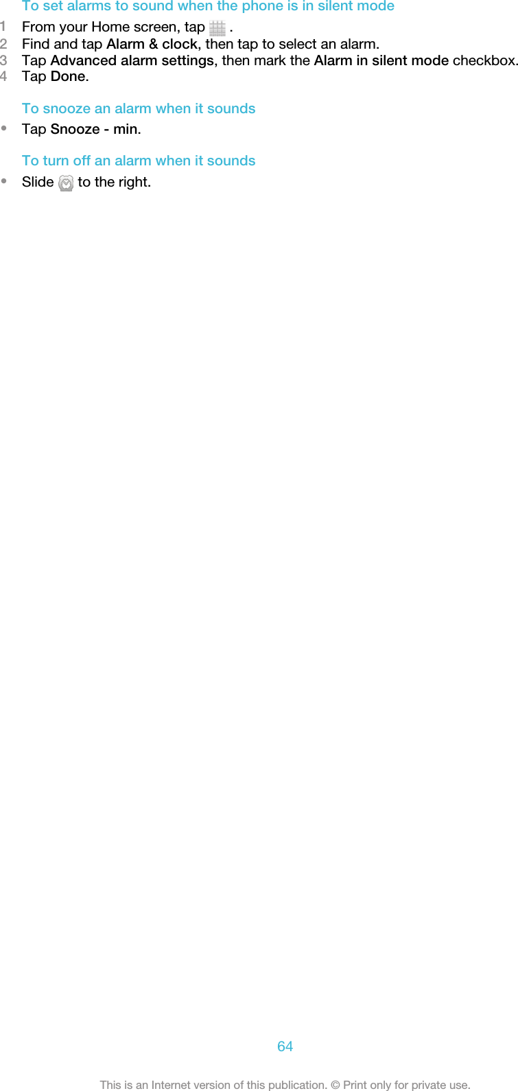 To set alarms to sound when the phone is in silent mode1From your Home screen, tap   .2Find and tap Alarm &amp; clock, then tap to select an alarm.3Tap Advanced alarm settings, then mark the Alarm in silent mode checkbox.4Tap Done.To snooze an alarm when it sounds•Tap Snooze - min.To turn off an alarm when it sounds•Slide   to the right.64This is an Internet version of this publication. © Print only for private use.
