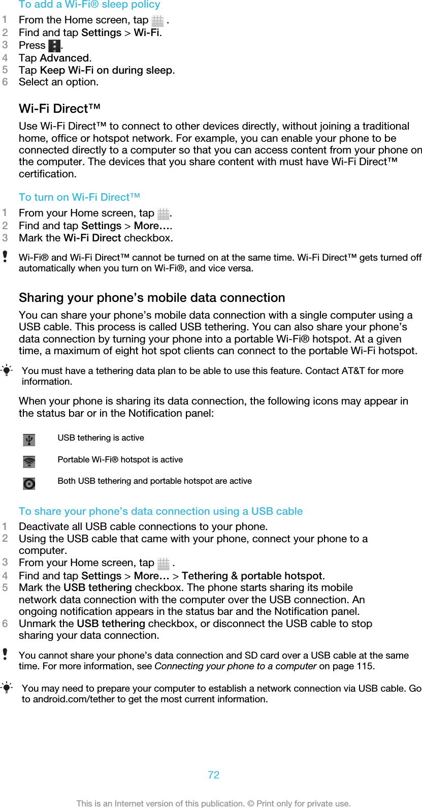 To add a Wi-Fi® sleep policy1From the Home screen, tap   .2Find and tap Settings &gt; Wi-Fi.3Press  .4Tap Advanced.5Tap Keep Wi-Fi on during sleep.6Select an option.Wi-Fi Direct™Use Wi-Fi Direct™ to connect to other devices directly, without joining a traditionalhome, office or hotspot network. For example, you can enable your phone to beconnected directly to a computer so that you can access content from your phone onthe computer. The devices that you share content with must have Wi-Fi Direct™certification.To turn on Wi-Fi Direct™1From your Home screen, tap  .2Find and tap Settings &gt; More….3Mark the Wi-Fi Direct checkbox.Wi-Fi® and Wi-Fi Direct™ cannot be turned on at the same time. Wi-Fi Direct™ gets turned offautomatically when you turn on Wi-Fi®, and vice versa.Sharing your phone’s mobile data connectionYou can share your phone’s mobile data connection with a single computer using aUSB cable. This process is called USB tethering. You can also share your phone’sdata connection by turning your phone into a portable Wi-Fi® hotspot. At a giventime, a maximum of eight hot spot clients can connect to the portable Wi-Fi hotspot.You must have a tethering data plan to be able to use this feature. Contact AT&amp;T for moreinformation.When your phone is sharing its data connection, the following icons may appear inthe status bar or in the Notification panel:USB tethering is activePortable Wi-Fi® hotspot is activeBoth USB tethering and portable hotspot are activeTo share your phone’s data connection using a USB cable1Deactivate all USB cable connections to your phone.2Using the USB cable that came with your phone, connect your phone to acomputer.3From your Home screen, tap   .4Find and tap Settings &gt; More… &gt; Tethering &amp; portable hotspot.5Mark the USB tethering checkbox. The phone starts sharing its mobilenetwork data connection with the computer over the USB connection. Anongoing notification appears in the status bar and the Notification panel.6Unmark the USB tethering checkbox, or disconnect the USB cable to stopsharing your data connection.You cannot share your phone’s data connection and SD card over a USB cable at the sametime. For more information, see Connecting your phone to a computer on page 115.You may need to prepare your computer to establish a network connection via USB cable. Goto android.com/tether to get the most current information.72This is an Internet version of this publication. © Print only for private use.