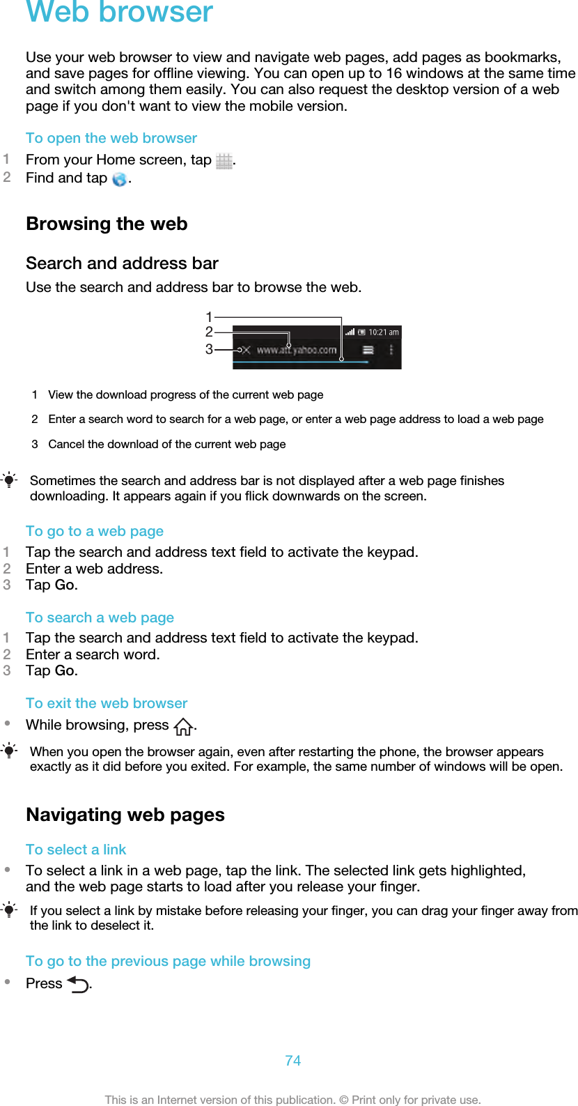 Web browserUse your web browser to view and navigate web pages, add pages as bookmarks,and save pages for offline viewing. You can open up to 16 windows at the same timeand switch among them easily. You can also request the desktop version of a webpage if you don&apos;t want to view the mobile version.To open the web browser1From your Home screen, tap  .2Find and tap  .Browsing the webSearch and address barUse the search and address bar to browse the web.1231View the download progress of the current web page2 Enter a search word to search for a web page, or enter a web page address to load a web page3 Cancel the download of the current web pageSometimes the search and address bar is not displayed after a web page finishesdownloading. It appears again if you flick downwards on the screen.To go to a web page1Tap the search and address text field to activate the keypad.2Enter a web address.3Tap Go.To search a web page1Tap the search and address text field to activate the keypad.2Enter a search word.3Tap Go.To exit the web browser•While browsing, press  .When you open the browser again, even after restarting the phone, the browser appearsexactly as it did before you exited. For example, the same number of windows will be open.Navigating web pagesTo select a link•To select a link in a web page, tap the link. The selected link gets highlighted,and the web page starts to load after you release your finger.If you select a link by mistake before releasing your finger, you can drag your finger away fromthe link to deselect it.To go to the previous page while browsing•Press  .74This is an Internet version of this publication. © Print only for private use.