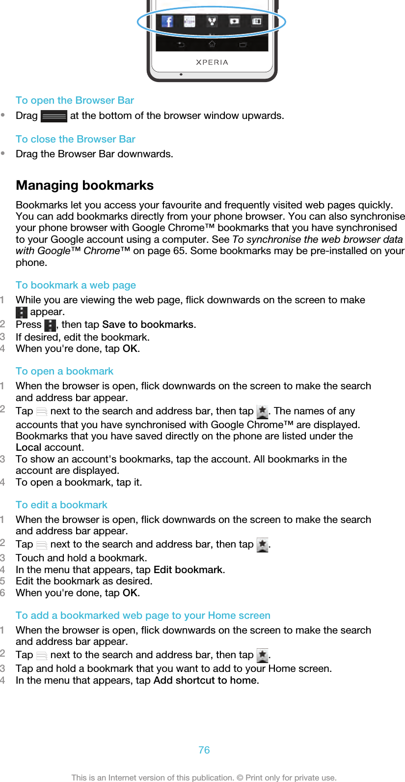 To open the Browser Bar•Drag   at the bottom of the browser window upwards.To close the Browser Bar•Drag the Browser Bar downwards.Managing bookmarksBookmarks let you access your favourite and frequently visited web pages quickly.You can add bookmarks directly from your phone browser. You can also synchroniseyour phone browser with Google Chrome™ bookmarks that you have synchronisedto your Google account using a computer. See To synchronise the web browser datawith Google™ Chrome™ on page 65. Some bookmarks may be pre-installed on yourphone.To bookmark a web page1While you are viewing the web page, flick downwards on the screen to make appear.2Press  , then tap Save to bookmarks.3If desired, edit the bookmark.4When you&apos;re done, tap OK.To open a bookmark1When the browser is open, flick downwards on the screen to make the searchand address bar appear.2Tap   next to the search and address bar, then tap  . The names of anyaccounts that you have synchronised with Google Chrome™ are displayed.Bookmarks that you have saved directly on the phone are listed under theLocal account.3To show an account&apos;s bookmarks, tap the account. All bookmarks in theaccount are displayed.4To open a bookmark, tap it.To edit a bookmark1When the browser is open, flick downwards on the screen to make the searchand address bar appear.2Tap   next to the search and address bar, then tap  .3Touch and hold a bookmark.4In the menu that appears, tap Edit bookmark.5Edit the bookmark as desired.6When you&apos;re done, tap OK.To add a bookmarked web page to your Home screen1When the browser is open, flick downwards on the screen to make the searchand address bar appear.2Tap   next to the search and address bar, then tap  .3Tap and hold a bookmark that you want to add to your Home screen.4In the menu that appears, tap Add shortcut to home.76This is an Internet version of this publication. © Print only for private use.