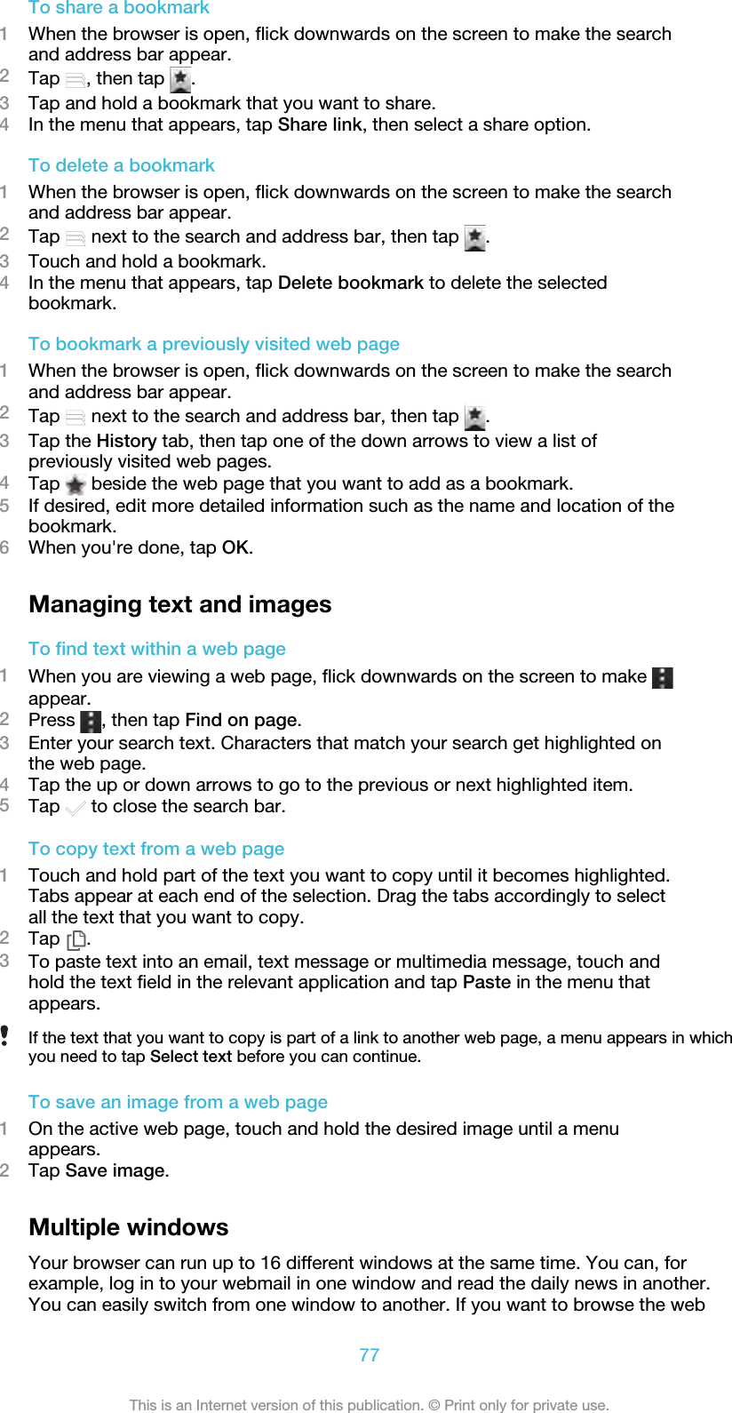 To share a bookmark1When the browser is open, flick downwards on the screen to make the searchand address bar appear.2Tap  , then tap  .3Tap and hold a bookmark that you want to share.4In the menu that appears, tap Share link, then select a share option.To delete a bookmark1When the browser is open, flick downwards on the screen to make the searchand address bar appear.2Tap   next to the search and address bar, then tap  .3Touch and hold a bookmark.4In the menu that appears, tap Delete bookmark to delete the selectedbookmark.To bookmark a previously visited web page1When the browser is open, flick downwards on the screen to make the searchand address bar appear.2Tap   next to the search and address bar, then tap  .3Tap the History tab, then tap one of the down arrows to view a list ofpreviously visited web pages.4Tap   beside the web page that you want to add as a bookmark.5If desired, edit more detailed information such as the name and location of thebookmark.6When you&apos;re done, tap OK.Managing text and imagesTo find text within a web page1When you are viewing a web page, flick downwards on the screen to make appear.2Press  , then tap Find on page.3Enter your search text. Characters that match your search get highlighted onthe web page.4Tap the up or down arrows to go to the previous or next highlighted item.5Tap   to close the search bar.To copy text from a web page1Touch and hold part of the text you want to copy until it becomes highlighted.Tabs appear at each end of the selection. Drag the tabs accordingly to selectall the text that you want to copy.2Tap  .3To paste text into an email, text message or multimedia message, touch andhold the text field in the relevant application and tap Paste in the menu thatappears.If the text that you want to copy is part of a link to another web page, a menu appears in whichyou need to tap Select text before you can continue.To save an image from a web page1On the active web page, touch and hold the desired image until a menuappears.2Tap Save image.Multiple windowsYour browser can run up to 16 different windows at the same time. You can, forexample, log in to your webmail in one window and read the daily news in another.You can easily switch from one window to another. If you want to browse the web77This is an Internet version of this publication. © Print only for private use.