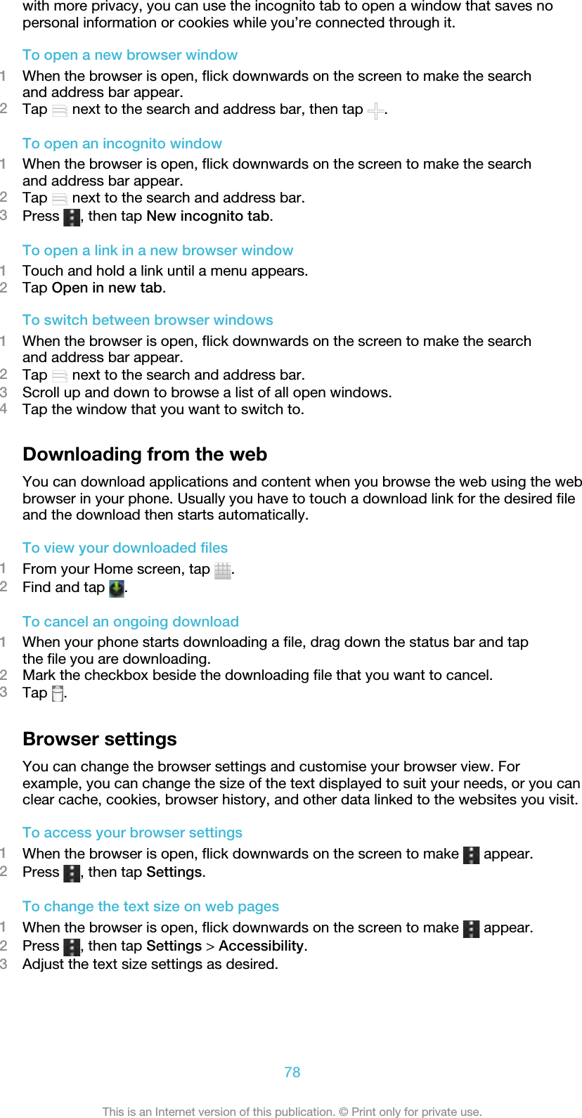 with more privacy, you can use the incognito tab to open a window that saves nopersonal information or cookies while you’re connected through it.To open a new browser window1When the browser is open, flick downwards on the screen to make the searchand address bar appear.2Tap   next to the search and address bar, then tap  .To open an incognito window1When the browser is open, flick downwards on the screen to make the searchand address bar appear.2Tap   next to the search and address bar.3Press  , then tap New incognito tab.To open a link in a new browser window1Touch and hold a link until a menu appears.2Tap Open in new tab.To switch between browser windows1When the browser is open, flick downwards on the screen to make the searchand address bar appear.2Tap   next to the search and address bar.3Scroll up and down to browse a list of all open windows.4Tap the window that you want to switch to.Downloading from the webYou can download applications and content when you browse the web using the webbrowser in your phone. Usually you have to touch a download link for the desired fileand the download then starts automatically.To view your downloaded files1From your Home screen, tap  .2Find and tap  .To cancel an ongoing download1When your phone starts downloading a file, drag down the status bar and tapthe file you are downloading.2Mark the checkbox beside the downloading file that you want to cancel.3Tap  .Browser settingsYou can change the browser settings and customise your browser view. Forexample, you can change the size of the text displayed to suit your needs, or you canclear cache, cookies, browser history, and other data linked to the websites you visit.To access your browser settings1When the browser is open, flick downwards on the screen to make   appear.2Press  , then tap Settings.To change the text size on web pages1When the browser is open, flick downwards on the screen to make   appear.2Press  , then tap Settings &gt; Accessibility.3Adjust the text size settings as desired.78This is an Internet version of this publication. © Print only for private use.