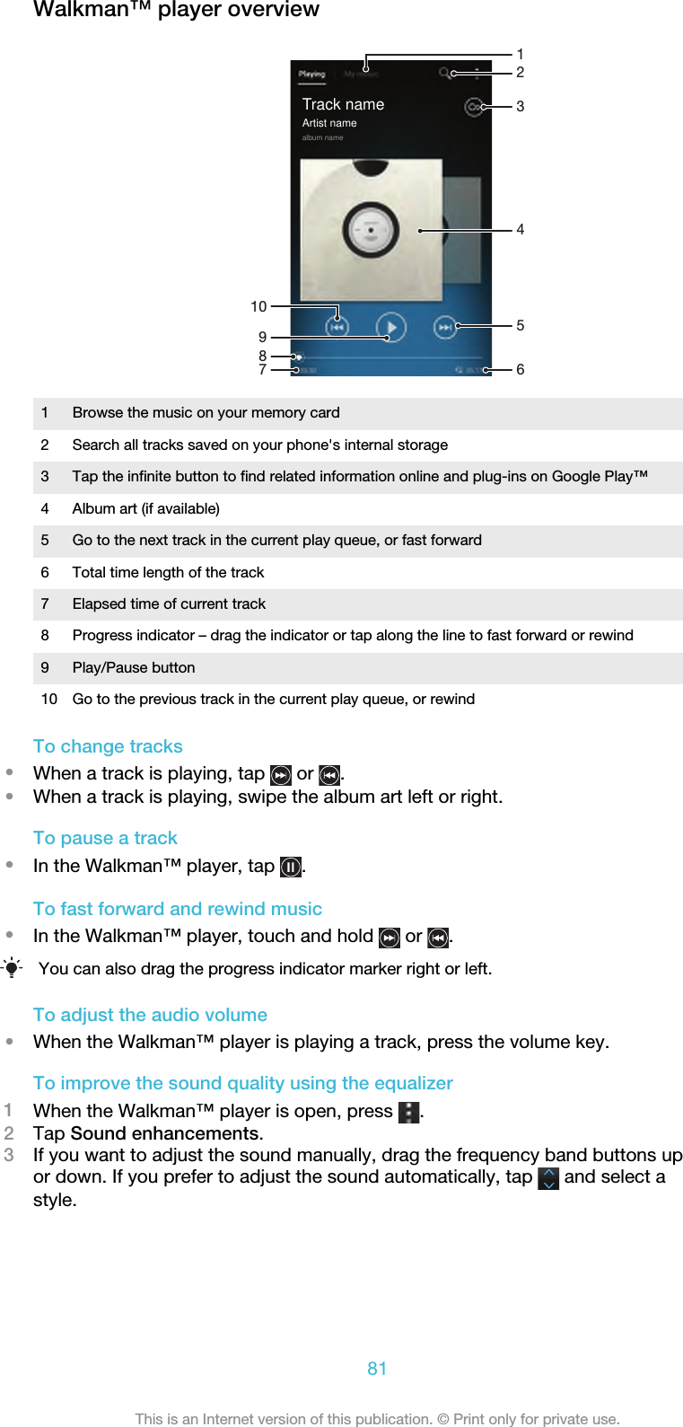 Walkman™ player overview10413586729Track nameArtist namealbum name1 Browse the music on your memory card2 Search all tracks saved on your phone&apos;s internal storage3 Tap the infinite button to find related information online and plug-ins on Google Play™4 Album art (if available)5 Go to the next track in the current play queue, or fast forward6 Total time length of the track7 Elapsed time of current track8 Progress indicator – drag the indicator or tap along the line to fast forward or rewind9 Play/Pause button10 Go to the previous track in the current play queue, or rewindTo change tracks•When a track is playing, tap   or  .•When a track is playing, swipe the album art left or right.To pause a track•In the Walkman™ player, tap  .To fast forward and rewind music•In the Walkman™ player, touch and hold   or  .You can also drag the progress indicator marker right or left.To adjust the audio volume•When the Walkman™ player is playing a track, press the volume key.To improve the sound quality using the equalizer1When the Walkman™ player is open, press  .2Tap Sound enhancements.3If you want to adjust the sound manually, drag the frequency band buttons upor down. If you prefer to adjust the sound automatically, tap   and select astyle.81This is an Internet version of this publication. © Print only for private use.