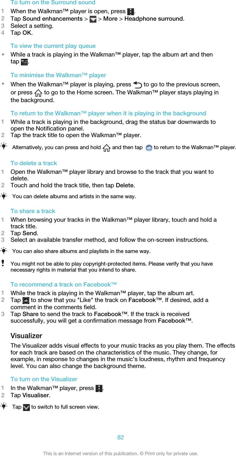 To turn on the Surround sound1When the Walkman™ player is open, press  .2Tap Sound enhancements &gt;   &gt; More &gt; Headphone surround.3Select a setting.4Tap OK.To view the current play queue•While a track is playing in the Walkman™ player, tap the album art and thentap  .To minimise the Walkman™ player•When the Walkman™ player is playing, press   to go to the previous screen,or press   to go to the Home screen. The Walkman™ player stays playing inthe background.To return to the Walkman™ player when it is playing in the background1While a track is playing in the background, drag the status bar downwards toopen the Notification panel.2Tap the track title to open the Walkman™ player.Alternatively, you can press and hold   and then tap    to return to the Walkman™ player.To delete a track1Open the Walkman™ player library and browse to the track that you want todelete.2Touch and hold the track title, then tap Delete.You can delete albums and artists in the same way.To share a track1When browsing your tracks in the Walkman™ player library, touch and hold atrack title.2Tap Send.3Select an available transfer method, and follow the on-screen instructions.You can also share albums and playlists in the same way.You might not be able to play copyright-protected items. Please verify that you havenecessary rights in material that you intend to share.To recommend a track on Facebook™1While the track is playing in the Walkman™ player, tap the album art.2Tap   to show that you &quot;Like&quot; the track on Facebook™. If desired, add acomment in the comments field.3Tap Share to send the track to Facebook™. If the track is receivedsuccessfully, you will get a confirmation message from Facebook™.VisualizerThe Visualizer adds visual effects to your music tracks as you play them. The effectsfor each track are based on the characteristics of the music. They change, forexample, in response to changes in the music’s loudness, rhythm and frequencylevel. You can also change the background theme.To turn on the Visualizer1In the Walkman™ player, press  .2Tap Visualiser.Tap   to switch to full screen view.82This is an Internet version of this publication. © Print only for private use.