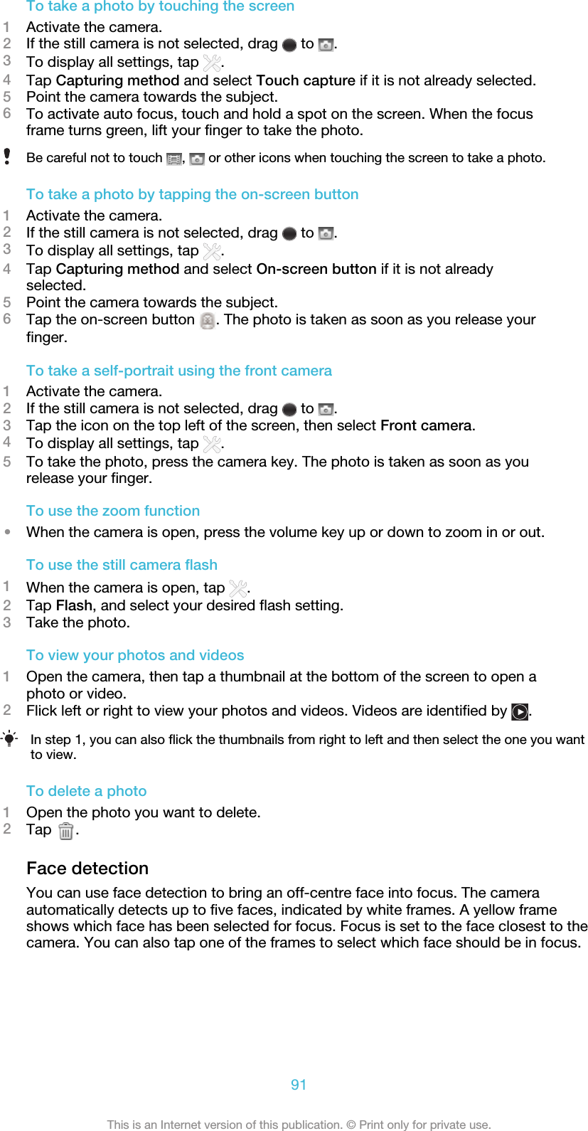 To take a photo by touching the screen1Activate the camera.2If the still camera is not selected, drag   to  .3To display all settings, tap  .4Tap Capturing method and select Touch capture if it is not already selected.5Point the camera towards the subject.6To activate auto focus, touch and hold a spot on the screen. When the focusframe turns green, lift your finger to take the photo.Be careful not to touch  ,   or other icons when touching the screen to take a photo.To take a photo by tapping the on-screen button1Activate the camera.2If the still camera is not selected, drag   to  .3To display all settings, tap  .4Tap Capturing method and select On-screen button if it is not alreadyselected.5Point the camera towards the subject.6Tap the on-screen button  . The photo is taken as soon as you release yourfinger.To take a self-portrait using the front camera1Activate the camera.2If the still camera is not selected, drag   to  .3Tap the icon on the top left of the screen, then select Front camera.4To display all settings, tap  .5To take the photo, press the camera key. The photo is taken as soon as yourelease your finger.To use the zoom function•When the camera is open, press the volume key up or down to zoom in or out.To use the still camera flash1When the camera is open, tap  .2Tap Flash, and select your desired flash setting.3Take the photo.To view your photos and videos1Open the camera, then tap a thumbnail at the bottom of the screen to open aphoto or video.2Flick left or right to view your photos and videos. Videos are identified by  .In step 1, you can also flick the thumbnails from right to left and then select the one you wantto view.To delete a photo1Open the photo you want to delete.2Tap  .Face detectionYou can use face detection to bring an off-centre face into focus. The cameraautomatically detects up to five faces, indicated by white frames. A yellow frameshows which face has been selected for focus. Focus is set to the face closest to thecamera. You can also tap one of the frames to select which face should be in focus.91This is an Internet version of this publication. © Print only for private use.