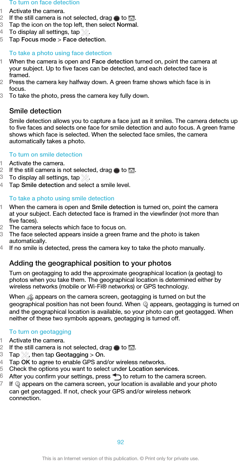 To turn on face detection1Activate the camera.2If the still camera is not selected, drag   to  .3Tap the icon on the top left, then select Normal.4To display all settings, tap  .5Tap Focus mode &gt; Face detection.To take a photo using face detection1When the camera is open and Face detection turned on, point the camera atyour subject. Up to five faces can be detected, and each detected face isframed.2Press the camera key halfway down. A green frame shows which face is infocus.3To take the photo, press the camera key fully down.Smile detectionSmile detection allows you to capture a face just as it smiles. The camera detects upto five faces and selects one face for smile detection and auto focus. A green frameshows which face is selected. When the selected face smiles, the cameraautomatically takes a photo.To turn on smile detection1Activate the camera.2If the still camera is not selected, drag   to  .3To display all settings, tap  .4Tap Smile detection and select a smile level.To take a photo using smile detection1When the camera is open and Smile detection is turned on, point the cameraat your subject. Each detected face is framed in the viewfinder (not more thanfive faces).2The camera selects which face to focus on.3The face selected appears inside a green frame and the photo is takenautomatically.4If no smile is detected, press the camera key to take the photo manually.Adding the geographical position to your photosTurn on geotagging to add the approximate geographical location (a geotag) tophotos when you take them. The geographical location is determined either bywireless networks (mobile or Wi-Fi® networks) or GPS technology.When   appears on the camera screen, geotagging is turned on but thegeographical position has not been found. When   appears, geotagging is turned onand the geographical location is available, so your photo can get geotagged. Whenneither of these two symbols appears, geotagging is turned off.To turn on geotagging1Activate the camera.2If the still camera is not selected, drag   to  .3Tap  , then tap Geotagging &gt; On.4Tap OK to agree to enable GPS and/or wireless networks.5Check the options you want to select under Location services.6After you confirm your settings, press   to return to the camera screen.7If   appears on the camera screen, your location is available and your photocan get geotagged. If not, check your GPS and/or wireless networkconnection.92This is an Internet version of this publication. © Print only for private use.