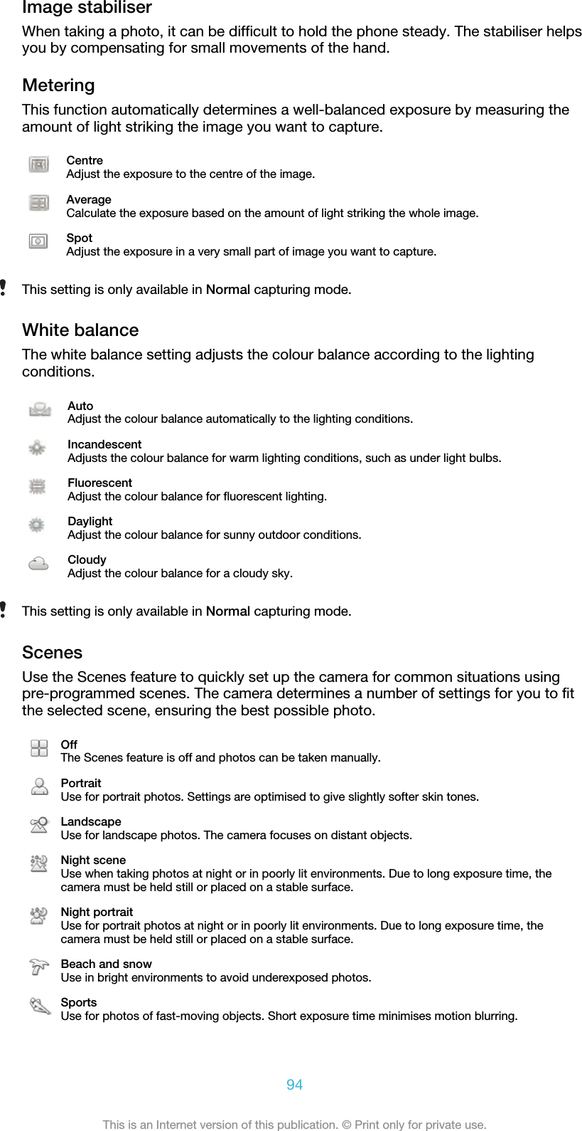 Image stabiliserWhen taking a photo, it can be difficult to hold the phone steady. The stabiliser helpsyou by compensating for small movements of the hand.MeteringThis function automatically determines a well-balanced exposure by measuring theamount of light striking the image you want to capture.CentreAdjust the exposure to the centre of the image.AverageCalculate the exposure based on the amount of light striking the whole image.SpotAdjust the exposure in a very small part of image you want to capture.This setting is only available in Normal capturing mode.White balanceThe white balance setting adjusts the colour balance according to the lightingconditions.AutoAdjust the colour balance automatically to the lighting conditions.IncandescentAdjusts the colour balance for warm lighting conditions, such as under light bulbs.FluorescentAdjust the colour balance for fluorescent lighting.DaylightAdjust the colour balance for sunny outdoor conditions.CloudyAdjust the colour balance for a cloudy sky.This setting is only available in Normal capturing mode.ScenesUse the Scenes feature to quickly set up the camera for common situations usingpre-programmed scenes. The camera determines a number of settings for you to fitthe selected scene, ensuring the best possible photo.OffThe Scenes feature is off and photos can be taken manually.PortraitUse for portrait photos. Settings are optimised to give slightly softer skin tones.LandscapeUse for landscape photos. The camera focuses on distant objects.Night sceneUse when taking photos at night or in poorly lit environments. Due to long exposure time, thecamera must be held still or placed on a stable surface.Night portraitUse for portrait photos at night or in poorly lit environments. Due to long exposure time, thecamera must be held still or placed on a stable surface.Beach and snowUse in bright environments to avoid underexposed photos.SportsUse for photos of fast-moving objects. Short exposure time minimises motion blurring.94This is an Internet version of this publication. © Print only for private use.